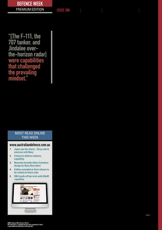 ADM’s Defence Week Premium Edition
This publication is copyright and may not be reproduced in whole
or part without the permission of the publisher.
www.australiandefence.com.au  |  Defence Week Premium | 17 MARCH 2016 | ISSUE 388 | 6
DEFENCE WEEK
PREMIUM EDITION ISSUE 388 NEWS | INTELLIGENCE | BUSINESS OPPORTUNITIES | EVENTS
“Against sometimes vehement opposition from the Defence establishment,
the Air Force managed to acquire the F-111, the 707 tanker, Jindalee over-the-
horizon radar, and precision weapons. These were capabilities that challenged
the prevailing mindset, suggesting a defence posture based on information
dominance, precision, strategic reach, and national independence.
“In more recent times the linkage between technology and strategy has been
similarly expressed through the acquisition of Growlers, KC-30s, P-8s, Tritons,
Wedgetails, F-35s, C-17s, G550s, and so on. In combination, those are the kinds
of capabilities that support the full spectrum of 21st century strategies, from
the containment of terrorism at one end to regional self-defence, coercion and
compellence at the other.
“But while advanced air forces have performed admirably in managing to
assemble the hardware, software, and people needed to apply those strategies,
they’ve been less successful in explaining their merits.
“There is a general community awareness of land warfare, not least through
constant exposure to 20th century slogans such as ‘boots on the ground’, ‘win
hearts and minds’, and the ‘three-block war’. In Australia, those kinds of slogans
carry even more populist appeal, and serve as some kind of dimly-perceived
strategic belief system, because of their connection to the national obsession
with the legend of Anzac and the myth of the digger,” Stephens said to the crowd.
Parts of his argument that land forces still had an important role to play were
questioned by the Team Jericho ‘twins’ Group Captains Rob Chipman and Jake
Campbell. Acting head of Capability Development Group AVM Mel Hupfield also
commented that there were probably some ‘bruised green egos in the room’
after the presentation.
ADMComment:TheuseofairpowerintheMiddleEasthasbeenunderpinned
by a small footprint COIN strategy put in place by a Coalition but mainly carried
out by local forces. The long-term success of this approach has yet to be seen
but the era of air power as a key discriminator cannot be underestimated.
There is also an argument that an Air Force brings a different mindset to the
game, compared to Army or Navy. This different mindset was brought sharply
into focus in the small sample of white, blue and green uniforms at the air power
conference this week.
When various Air Force FEG representatives outlined their successes or wins
and the impact of Plan Jericho on the way they did business, a group of green
behind me muttered between themselves, “They’re doing their jobs – why is
that so special?”. That, right there, sums up both services in a nutshell.
Doubling up on Long Range
Precision Fires
Raytheon is developing a long-range missile that will allow the US Army to
field twice as many missiles on its existing launch vehicles. This includes
the M142 High Mobility Artillery Rocket System (HIMARS), which the US
Marine Corps showed off during Exercise Talisman Sabre recently.
www.australiandefence.com.au
1.	 Japan ups the charm – Soryu sub to
exercise with Navy
2.	 A boost to defence industry
capability
3.	 Navantia formally offers Cantabria
design for Navy fleet oilers
4.	 Collins extended as Govt refuses to
be rushed on future subs
5.	 SM-6 pulls off hat-trick with ASuW
capability
MOST READ ONLINE
THIS WEEK
“[The F-111, the
707 tanker, and
Jindalee over-
the-horizon radar]
were capabilities
that challenged
the prevailing
mindset.”
 