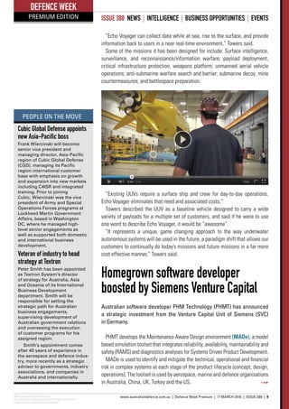 ADM’s Defence Week Premium Edition
This publication is copyright and may not be reproduced in whole
or part without the permission of the publisher.
www.australiandefence.com.au  |  Defence Week Premium | 17 MARCH 2016 | ISSUE 388 | 9
DEFENCE WEEK
PREMIUM EDITION ISSUE 388 NEWS | INTELLIGENCE | BUSINESS OPPORTUNITIES | EVENTS
“Echo Voyager can collect data while at sea, rise to the surface, and provide
information back to users in a near real-time environment,” Towers said.
Some of the missions it has been designed for include: Surface intelligence,
surveillance, and reconnaissance/information warfare; payload deployment,
critical infrastructure protection, weapons platform; unmanned aerial vehicle
operations; anti-submarine warfare search and barrier; submarine decoy; mine
countermeasures; and battlespace preparation.
“Existing UUVs require a surface ship and crew for day-to-day operations.
Echo Voyager eliminates that need and associated costs.”
Towers described the UUV as a baseline vehicle designed to carry a wide
variety of payloads for a multiple set of customers, and said if he were to use
one word to describe Echo Voyager, it would be “awesome”.
“It represents a unique, game changing approach to the way underwater
autonomous systems will be used in the future, a paradigm shift that allows our
customers to continually do today’s missions and future missions in a far more
cost effective manner,” Towers said.
Homegrown software developer
boosted by Siemens Venture Capital
Australian software developer PHM Technology (PHMT) has announced
a strategic investment from the Venture Capital Unit of Siemens (SVC)
in Germany.
PHMT develops the Maintenance Aware Design environment (MADe), a model
based simulation toolset that integrates reliability, availability, maintainability and
safety (RAMS) and diagnostics analyses for Systems Driven Product Development.
MADe is used to identify and mitigate the technical, operational and financial
risk in complex systems at each stage of the product lifecycle (concept, design,
operations). The toolset is used by aerospace, marine and defence organisations
in Australia, China, UK, Turkey and the US.
Cubic Global Defense appoints
new Asia-Pacific boss
Frank Wiercinski will become
senior vice president and
managing director, Asia-Pacific
region of Cubic Global Defense
(CGD), managing its Pacific
region international customer
base with emphasis on growth
and expansion into new markets
including C4ISR and integrated
training. Prior to joining
Cubic, Wiercinski was the vice
president of Army and Special
Operations Forces programs at
Lockheed Martin Government
Affairs, based in Washington
DC, where he managed high-
level senior engagements as
well as supported both domestic
and international business
development.
Veteran of industry to head
strategy at Textron
Peter Smith has been appointed
as Textron System’s director
of strategy for Australia, Asia
and Oceania of its International
Business Development
department. Smith will be
responsible for setting the
strategic path for Australian
business engagements,
supervising development of
Australian government relations
and overseeing the execution
of customer programs for his
assigned region.
Smith’s appointment comes
after 40 years of experience in
the aerospace and defence indus-
try, more recently as a strategic
advisor to governments, industry
associations, and companies in
Australia and internationally.
PEOPLE ON THE MOVE
 