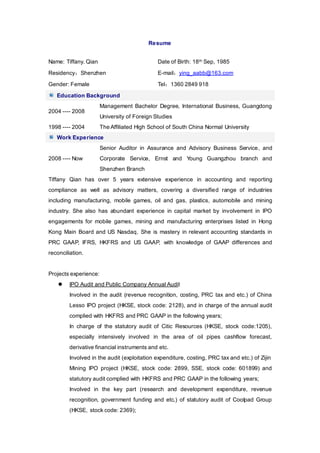 Resume
Name: Tiffany. Qian Date of Birth: 18th Sep, 1985
Residency：Shenzhen E-mail：ying_aabb@163.com
Gender: Female Tel：1360 2849 918
Education Background
2004 ---- 2008
Management Bachelor Degree, International Business, Guangdong
University of Foreign Studies
1998 ---- 2004 The Affiliated High School of South China Normal University
Work Experience
2008 ---- Now
Senior Auditor in Assurance and Advisory Business Service, and
Corporate Service, Ernst and Young Guangzhou branch and
Shenzhen Branch
Tiffany Qian has over 5 years extensive experience in accounting and reporting
compliance as well as advisory matters, covering a diversified range of industries
including manufacturing, mobile games, oil and gas, plastics, automobile and mining
industry. She also has abundant experience in capital market by involvement in IPO
engagements for mobile games, mining and manufacturing enterprises listed in Hong
Kong Main Board and US Nasdaq. She is mastery in relevant accounting standards in
PRC GAAP, IFRS, HKFRS and US GAAP, with knowledge of GAAP differences and
reconciliation.
Projects experience:
 IPO Audit and Public Company Annual Audit
Involved in the audit (revenue recognition, costing, PRC tax and etc.) of China
Lesso IPO project (HKSE, stock code: 2128), and in charge of the annual audit
complied with HKFRS and PRC GAAP in the following years;
In charge of the statutory audit of Citic Resources (HKSE, stock code:1205),
especially intensively involved in the area of oil pipes cashflow forecast,
derivative financial instruments and etc.
Involved in the audit (exploitation expenditure, costing, PRC tax and etc.) of Zijin
Mining IPO project (HKSE, stock code: 2899, SSE, stock code: 601899) and
statutory audit complied with HKFRS and PRC GAAP in the following years;
Involved in the key part (research and development expenditure, revenue
recognition, government funding and etc.) of statutory audit of Coolpad Group
(HKSE, stock code: 2369);
 