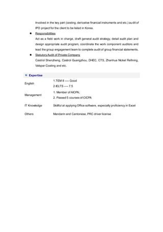 Involved in the key part (costing, derivative financial instruments and etc.) audit of
IPO project for the client to be listed in Korea.
 Responsibilities
Act as a field work in charge, draft general audit strategy, detail audit plan and
design appropriate audit program, coordinate the work component auditors and
lead the group engagement team to complete audit of group financial statements.
 StatutoryAudit of Private Company
Castrol Shenzheng, Castrol Guangzhou, DHEC, CTS, Zhanhua Nickel Refining,
Valspar Coating and etc.
Expertise
English
1.TEM 8 ---- Good
2.IELTS ---- 7.5
Management
1. Member of AICPA;
2. Passed 5 courses of CICPA
IT Knowledge Skillful at applying Office software, especially proficiency in Excel
Others Mandarin and Cantonese, PRC driver license
 