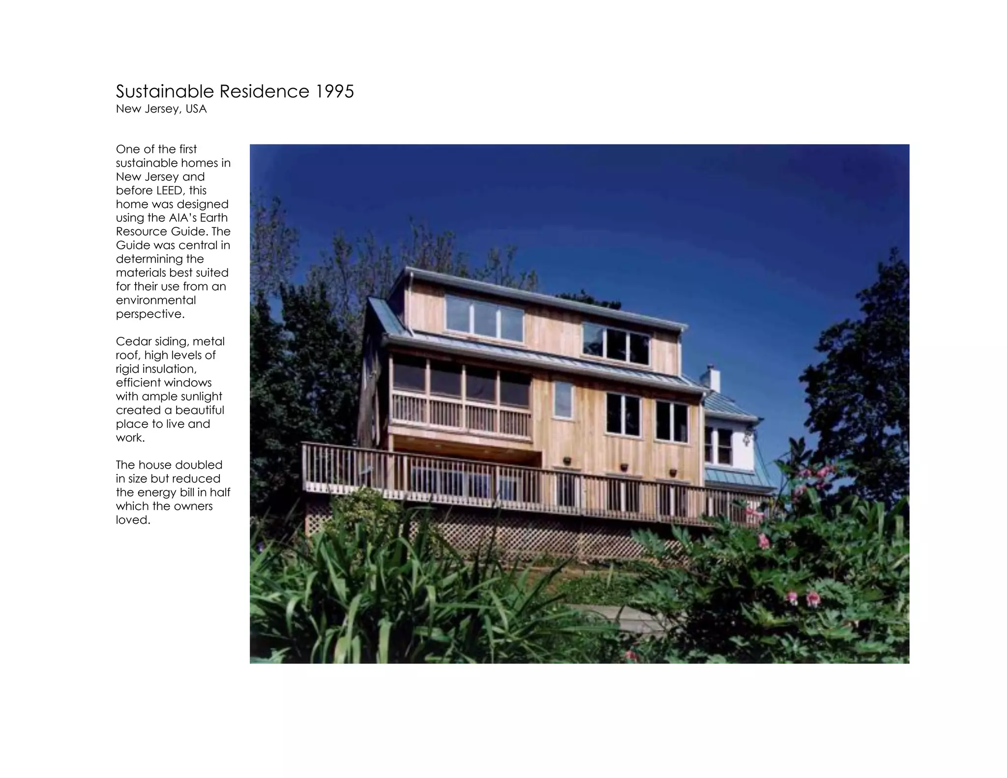 Sustainable Residence 1995
New Jersey, USA
One of the first
sustainable homes in
New Jersey and
before LEED, this
home was designed
using the AIA’s Earth
Resource Guide. The
Guide was central in
determining the
materials best suited
for their use from an
environmental
perspective.
Cedar siding, metal
roof, high levels of
rigid insulation,
efficient windows
with ample sunlight
created a beautiful
place to live and
work.
The house doubled
in size but reduced
the energy bill in half
which the owners
loved.
 