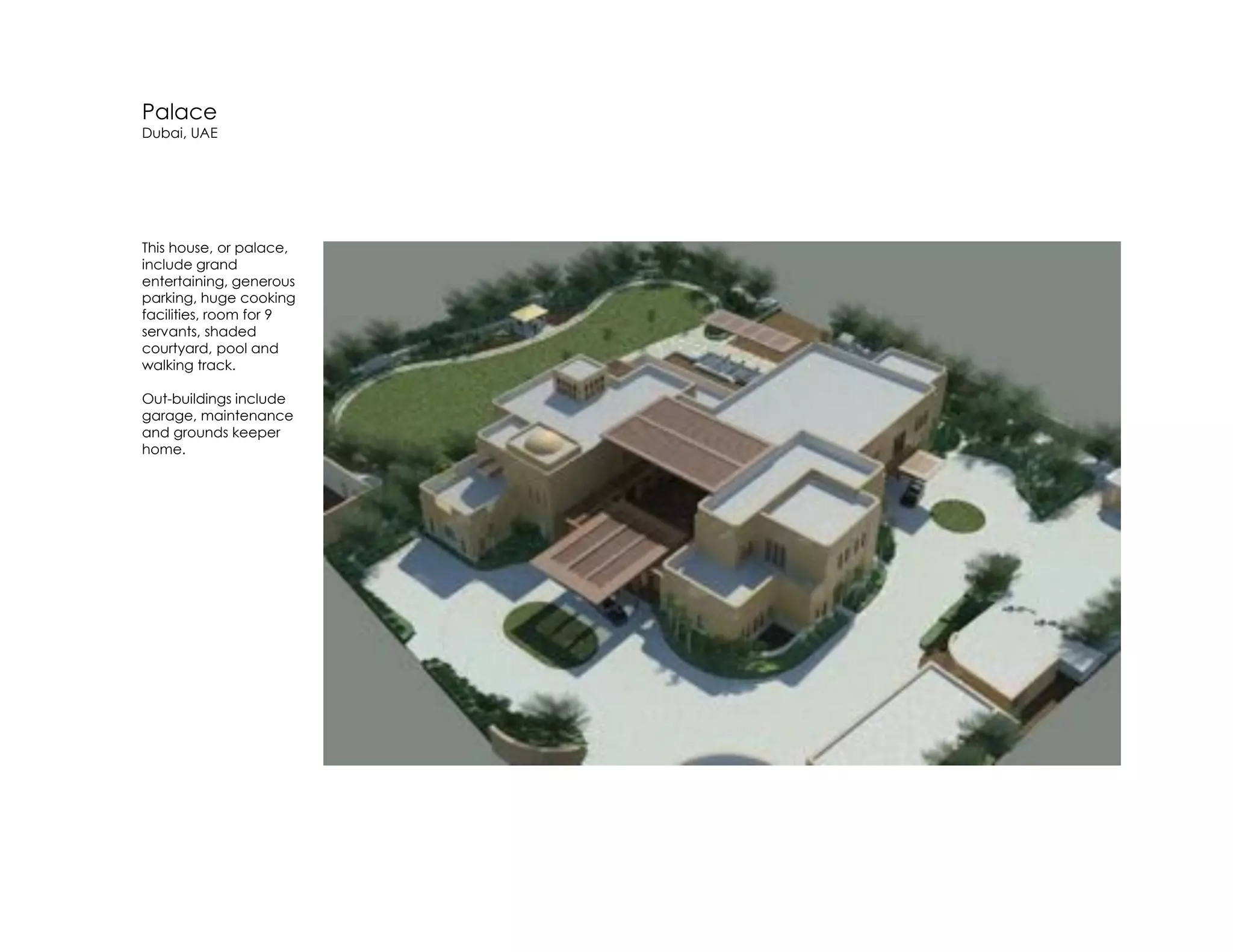 Palace
Dubai, UAE
This house, or palace,
include grand
entertaining, generous
parking, huge cooking
facilities, room for 9
servants, shaded
courtyard, pool and
walking track.
Out-buildings include
garage, maintenance
and grounds keeper
home.
 