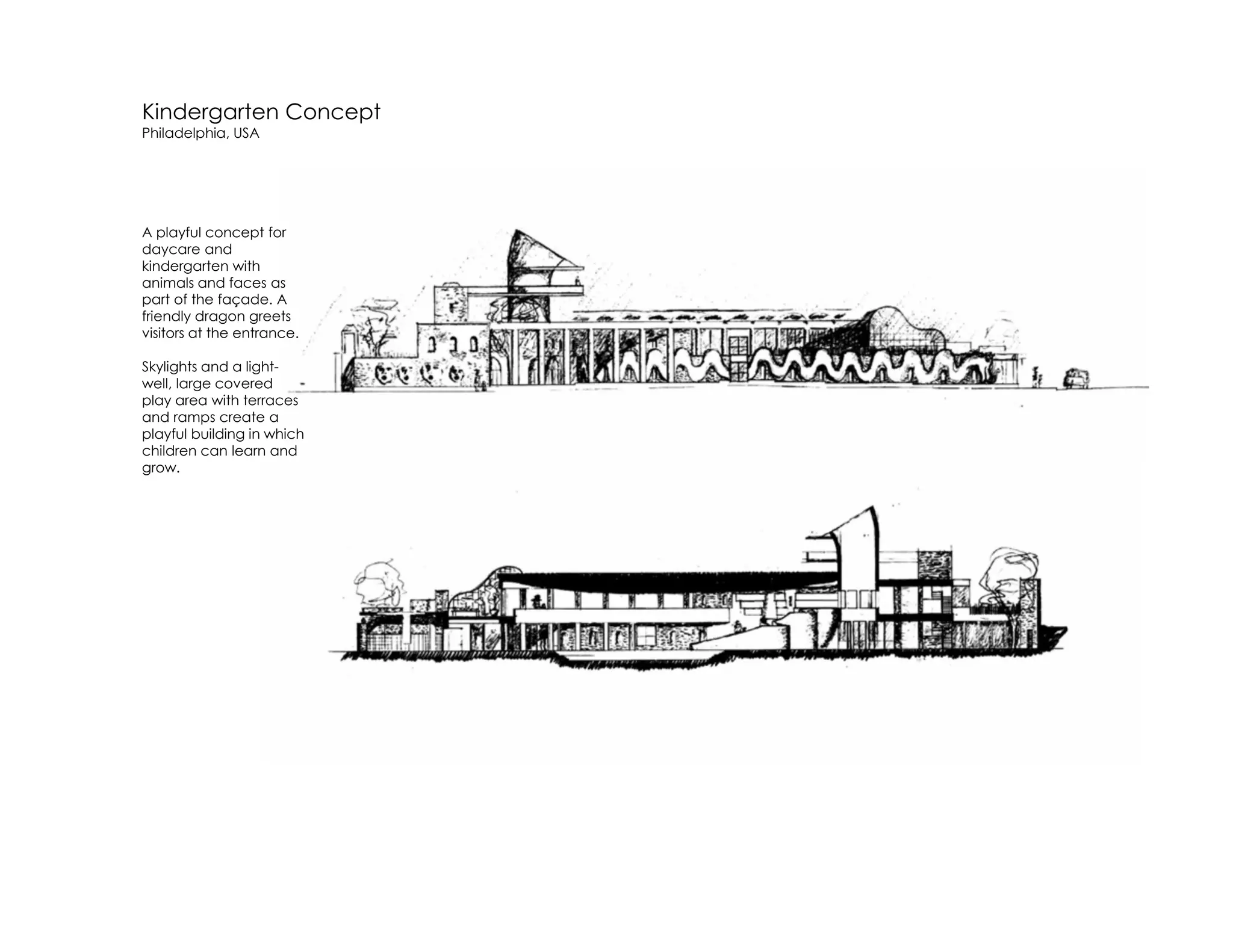 Kindergarten Concept
Philadelphia, USA
A playful concept for
daycare and
kindergarten with
animals and faces as
part of the façade. A
friendly dragon greets
visitors at the entrance.
Skylights and a light-
well, large covered
play area with terraces
and ramps create a
playful building in which
children can learn and
grow.
 