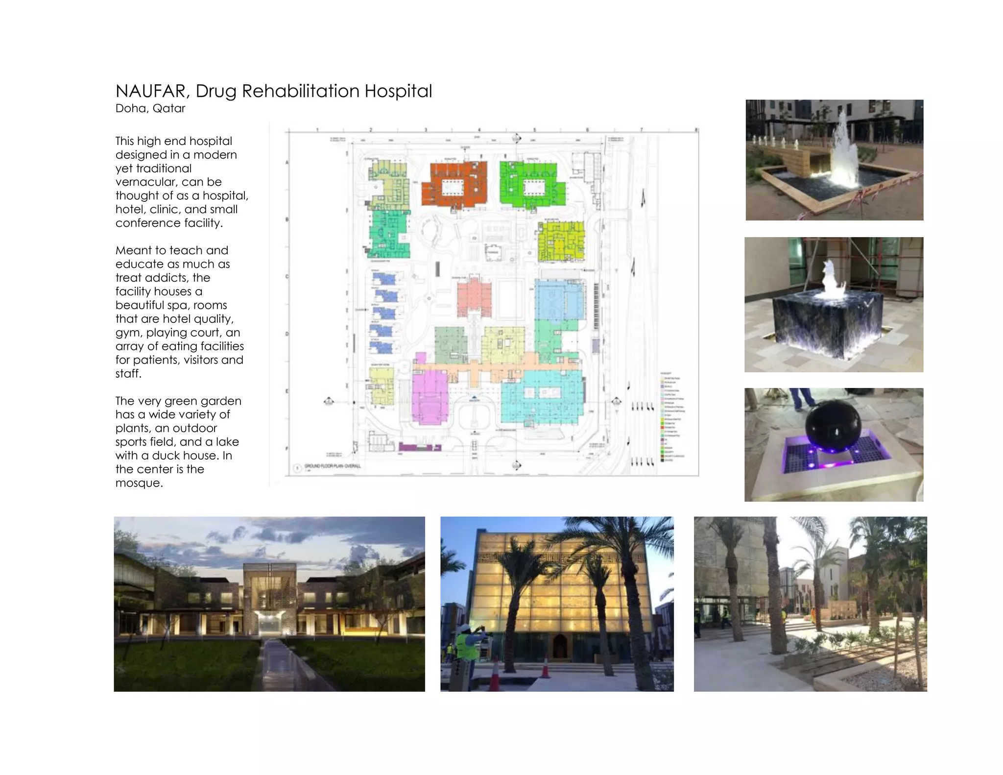 NAUFAR, Drug Rehabilitation Hospital
Doha, Qatar
This high end hospital
designed in a modern
yet traditional
vernacular, can be
thought of as a hospital,
hotel, clinic, and small
conference facility.
Meant to teach and
educate as much as
treat addicts, the
facility houses a
beautiful spa, rooms
that are hotel quality,
gym, playing court, an
array of eating facilities
for patients, visitors and
staff.
The very green garden
has a wide variety of
plants, an outdoor
sports field, and a lake
with a duck house. In
the center is the
mosque.
 
