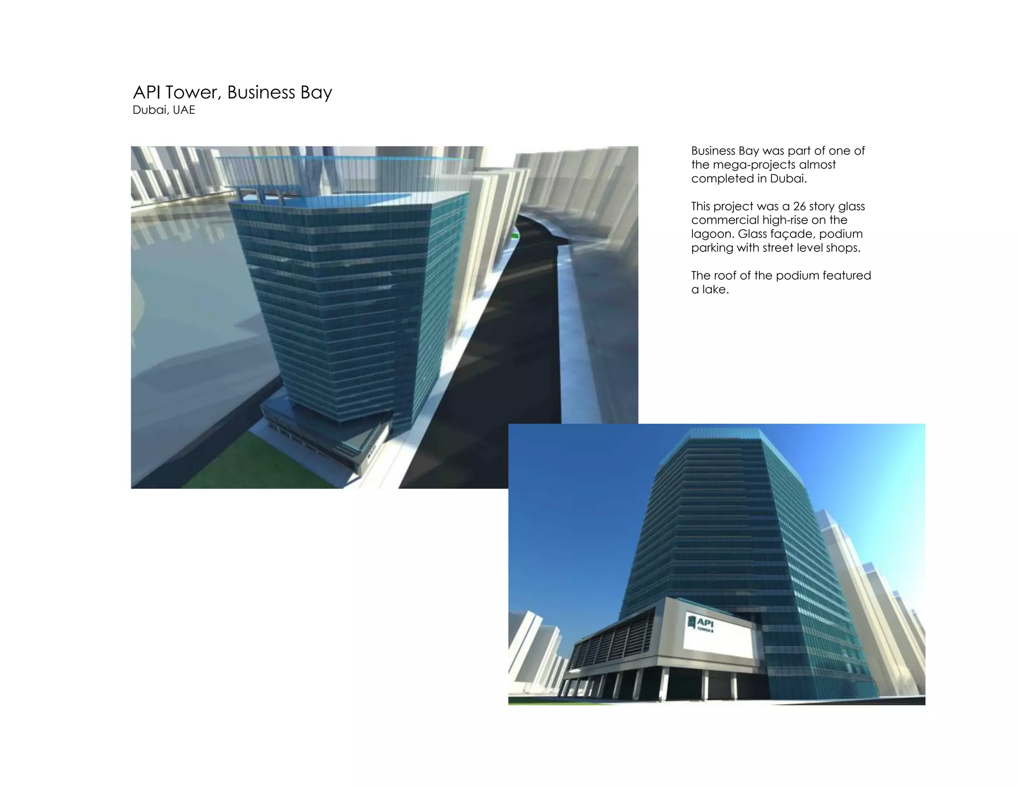 API Tower, Business Bay
Dubai, UAE
Business Bay was part of one of
the mega-projects almost
completed in Dubai.
This project was a 26 story glass
commercial high-rise on the
lagoon. Glass façade, podium
parking with street level shops.
The roof of the podium featured
a lake.
 