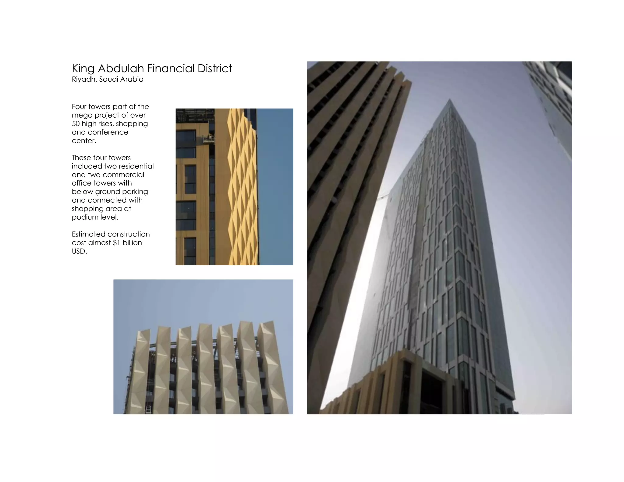 King Abdulah Financial District
Riyadh, Saudi Arabia
Four towers part of the
mega project of over
50 high rises, shopping
and conference
center.
These four towers
included two residential
and two commercial
office towers with
below ground parking
and connected with
shopping area at
podium level.
Estimated construction
cost almost $1 billion
USD.
 