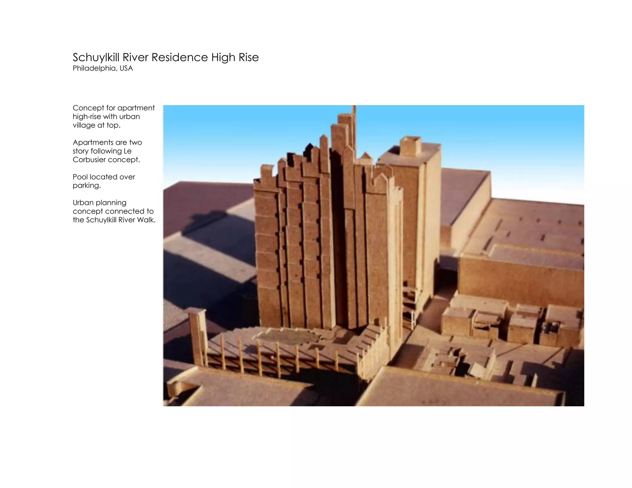 Schuylkill River Residence High Rise
Philadelphia, USA
Concept for apartment
high-rise with urban
village at top.
Apartments are two
story following Le
Corbusier concept.
Pool located over
parking.
Urban planning
concept connected to
the Schuylkill River Walk.
 