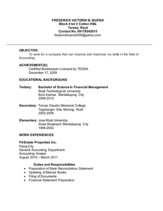 OBJECTIVE:
To work for a company that can improve and maximize my skills in the field of
Accounting.
ACHIEVEMENT(S):
Certified Bookkeeper Licensed by TESDA
December 17, 2009
EDUCATIONAL BACKGROUND:
Tertiary: Bachelor of Science in Financial Management
Rizal Technological University
Boni Avenue, Mandaluyong City
2006-2010
Secondary: Tomas Claudio Memorial College
Tagahangin Site, Morong, Rizal
2002-2006
Elementary: Jose Rizal University
Shaw Boulevard Mandaluyong City
1996-2002
WORK EXPERIENCES:
Fil-Estate Properties Inc.
Pasig City
General Accounting Department
Accounting Analyst
August 2010 – March 2011
Duties and Responsibilities
 Preparation of Bank Reconciliation Statement
 Updating of Manual Books
 Filing of Documents
 Financial Statement Preparation
FREDERICK VICTORIO B. BUENO
Block 4 lot 4 Cotton Hills
Teresa, Rizal
Contact No. 09178542615
frederickbueno2009@yahoo.com
 