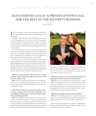 If you’ve ever been to a gala event in the Hamptons, chances are
you’ve never questioned your safety or security. Someone else
has, though.
Founded in 2007 by Deana Wilson, Wilson & Associates
Security Consulting, LLC is a labor of love. When Deana’s
husband, William, was appointed chief of police for South-
ampton Village, she convinced him not to sell his established
security company, which already had established deep roots in
the community.
“I am one of the only women in a male-dominated industry,
and I have thoroughly enjoyed overcoming the hurdles that
this entails,” says Deana “Luckily, I now work hand in hand
with my husband who is retired. His 27 years of experience in
law enforcement make clients feel very comfortable."
 Between the two of them, they call the most elite party
and event planners their clients. From Super Saturday to Niche
Media, Bridgehampton Polo Club, Southampton Bath & Ten-
nis Club, Rogers Memorial Library, Vh1 Save the Music, Ar-
tHamptons, Empire State Pride Agenda, Group for the East
End and many private clients that they simply can’t talk about,
they are making sure the crème de la crème doesn’t sour.
 
SLM: It's every little girl's dream to own a security
company, right? Seriously though, what did you think
you when you grew up?
DW: I always wanted to do something in the medical pro-
fession. I was attending school to become a nurse. Whoever
was plotting my path had a different plan for me, and it was
the right one, luckily.
 
SLM: People always have high expectations when
it comes to security. Assumedly those expectations are
even higher in the Hamptons - what can a clients expect
from the planning process?
DW: I am completely hands on from the very first meeting
until the conclusion. Clients want to speak to the owner, they
don’t want to talk to a secretary, and I don't blame them for
that. My cell phone is on and ringing 24 hours a day and I don’t
mind that at all. I take special care in matching personnel to my
clients’ specific needs. We are developing a potential long-term
P R O F I L E S
By Bari Trontz
ELITE PARTIES, GALAS  & PRIVATE EVENTS CALL
FOR THE BEST IN THE SECURITY BUSINESS
relationship, so the pieces need to fit together seamlessly. The
clients in the Hamptons demand the highest level of service,
which is why all of our security agents are hand-selected and
put through a rigorous vetting process.
 
SLM: Do you get to see a lot of A-listers? Anyone in
particular that really excited you to see in person?
DW: My idea of an A-lister and your idea of an A-lister
might be somewhat different. I have been kind of desensitized
to current celebrities as they are a part of every day life in
the Hamptons. However, my heart did pang when I met my
schoolgirl crush Luke Perry. I hope I kept somewhat of a pro-
fessional composure although I cannot be sure.
SLM: Is it rewarding working with your husband?
DW: Well...I wouldn't suggest it for everyone but for us, it
works. It is a perfect balance; he brings the law enforcement
expertise while I make sure all of the clients needs are met.
Due to high client demand, the company is expanding its
services into the NYC, Florida and California markets to ac-
commodate these location requests.

 