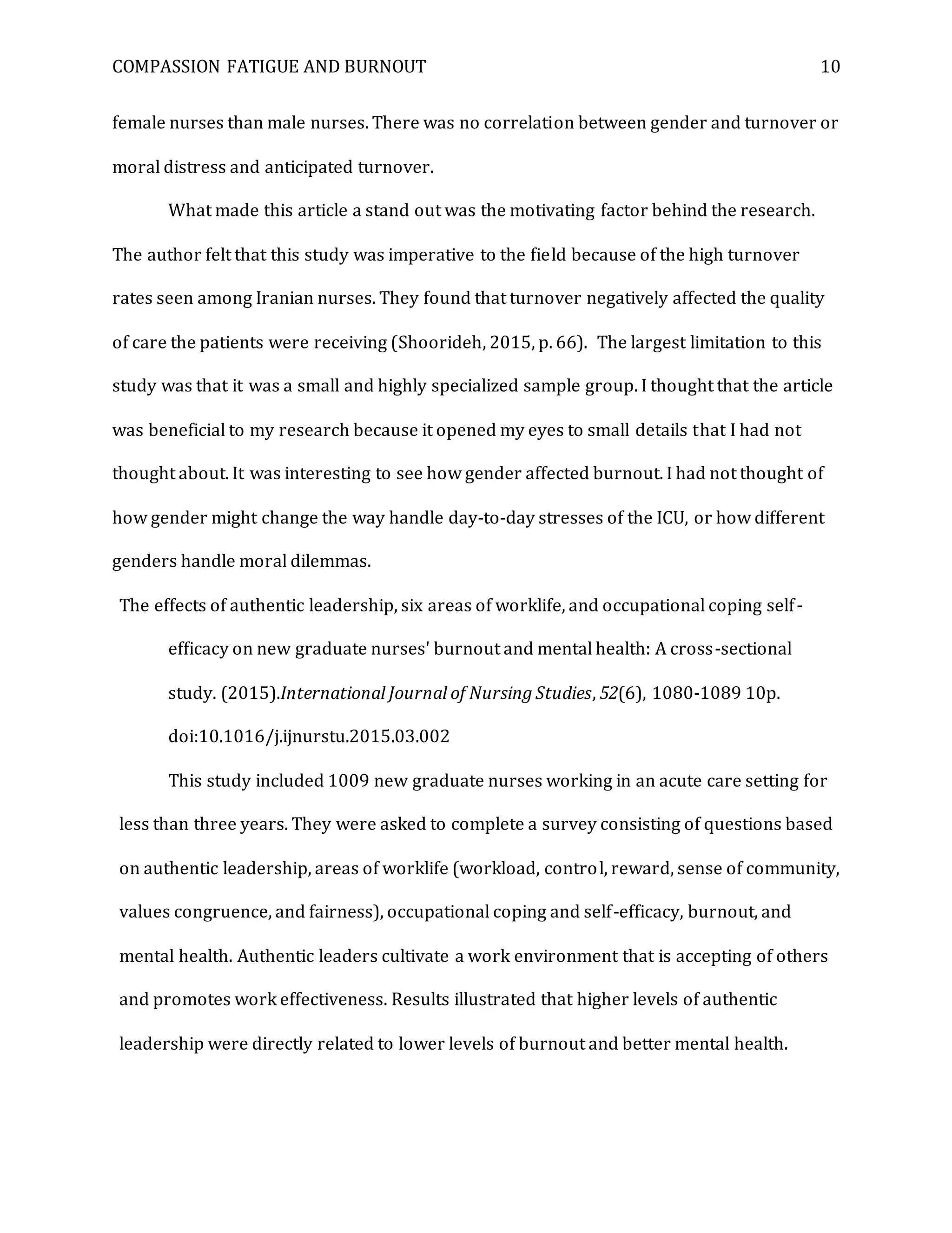 COMPASSION FATIGUE AND BURNOUT 10
female nurses than male nurses. There was no correlation between gender and turnover or
moral distress and anticipated turnover.
What made this article a stand out was the motivating factor behind the research.
The author felt that this study was imperative to the field because of the high turnover
rates seen among Iranian nurses. They found that turnover negatively affected the quality
of care the patients were receiving (Shoorideh, 2015, p. 66). The largest limitation to this
study was that it was a small and highly specialized sample group. I thought that the article
was beneficial to my research because it opened my eyes to small details that I had not
thought about. It was interesting to see how gender affected burnout. I had not thought of
how gender might change the way handle day-to-day stresses of the ICU, or how different
genders handle moral dilemmas.
The effects of authentic leadership, six areas of worklife, and occupational coping self-
efficacy on new graduate nurses' burnout and mental health: A cross-sectional
study. (2015).International Journal of Nursing Studies, 52(6), 1080-1089 10p.
doi:10.1016/j.ijnurstu.2015.03.002
This study included 1009 new graduate nurses working in an acute care setting for
less than three years. They were asked to complete a survey consisting of questions based
on authentic leadership, areas of worklife (workload, control, reward, sense of community,
values congruence, and fairness), occupational coping and self-efficacy, burnout, and
mental health. Authentic leaders cultivate a work environment that is accepting of others
and promotes work effectiveness. Results illustrated that higher levels of authentic
leadership were directly related to lower levels of burnout and better mental health.
 