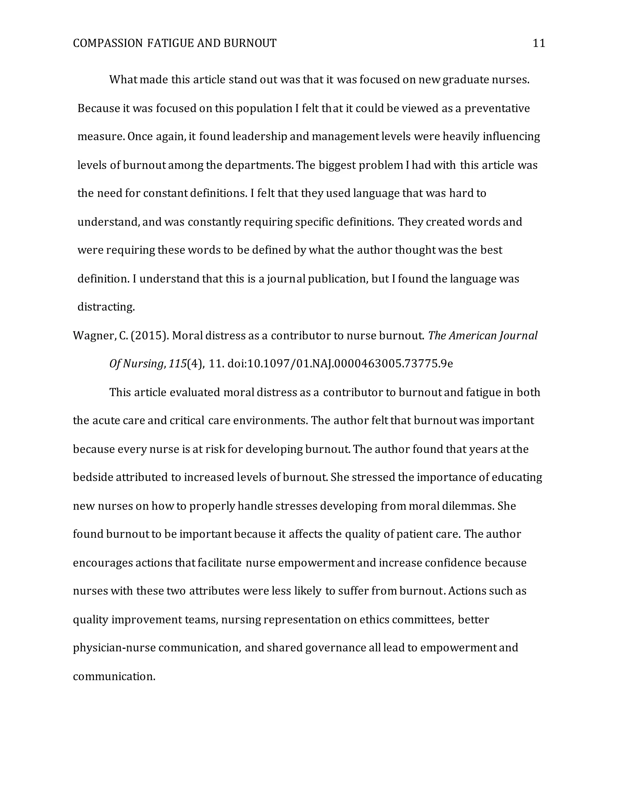 COMPASSION FATIGUE AND BURNOUT 11
What made this article stand out was that it was focused on new graduate nurses.
Because it was focused on this population I felt that it could be viewed as a preventative
measure. Once again, it found leadership and management levels were heavily influencing
levels of burnout among the departments. The biggest problem I had with this article was
the need for constant definitions. I felt that they used language that was hard to
understand, and was constantly requiring specific definitions. They created words and
were requiring these words to be defined by what the author thought was the best
definition. I understand that this is a journal publication, but I found the language was
distracting.
Wagner, C. (2015). Moral distress as a contributor to nurse burnout. The American Journal
Of Nursing, 115(4), 11. doi:10.1097/01.NAJ.0000463005.73775.9e
This article evaluated moral distress as a contributor to burnout and fatigue in both
the acute care and critical care environments. The author felt that burnout was important
because every nurse is at risk for developing burnout. The author found that years at the
bedside attributed to increased levels of burnout. She stressed the importance of educating
new nurses on how to properly handle stresses developing from moral dilemmas. She
found burnout to be important because it affects the quality of patient care. The author
encourages actions that facilitate nurse empowerment and increase confidence because
nurses with these two attributes were less likely to suffer from burnout. Actions such as
quality improvement teams, nursing representation on ethics committees, better
physician-nurse communication, and shared governance all lead to empowerment and
communication.
 