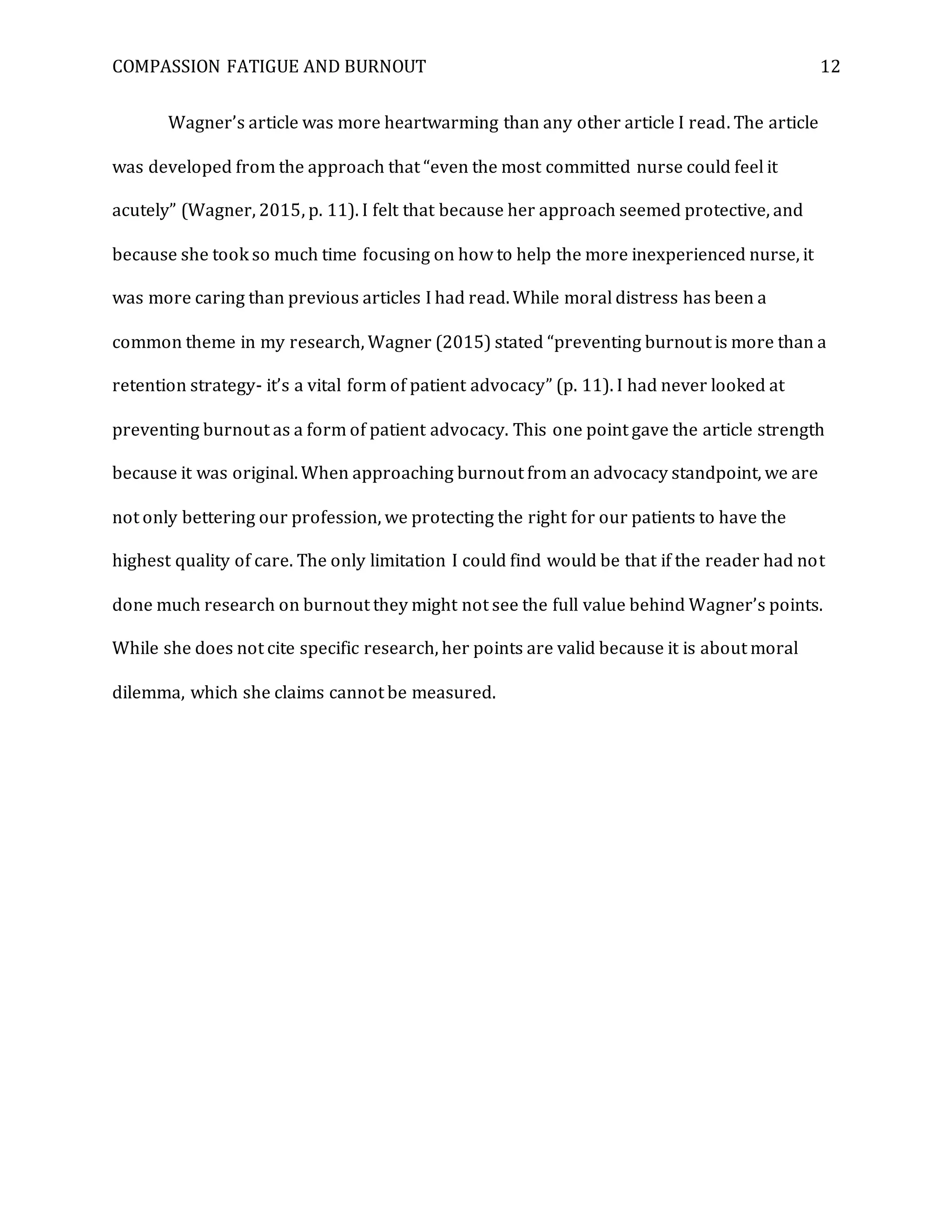 COMPASSION FATIGUE AND BURNOUT 12
Wagner’s article was more heartwarming than any other article I read. The article
was developed from the approach that “even the most committed nurse could feel it
acutely” (Wagner, 2015, p. 11). I felt that because her approach seemed protective, and
because she took so much time focusing on how to help the more inexperienced nurse, it
was more caring than previous articles I had read. While moral distress has been a
common theme in my research, Wagner (2015) stated “preventing burnout is more than a
retention strategy- it’s a vital form of patient advocacy” (p. 11). I had never looked at
preventing burnout as a form of patient advocacy. This one point gave the article strength
because it was original. When approaching burnout from an advocacy standpoint, we are
not only bettering our profession, we protecting the right for our patients to have the
highest quality of care. The only limitation I could find would be that if the reader had not
done much research on burnout they might not see the full value behind Wagner’s points.
While she does not cite specific research, her points are valid because it is about moral
dilemma, which she claims cannot be measured.
 