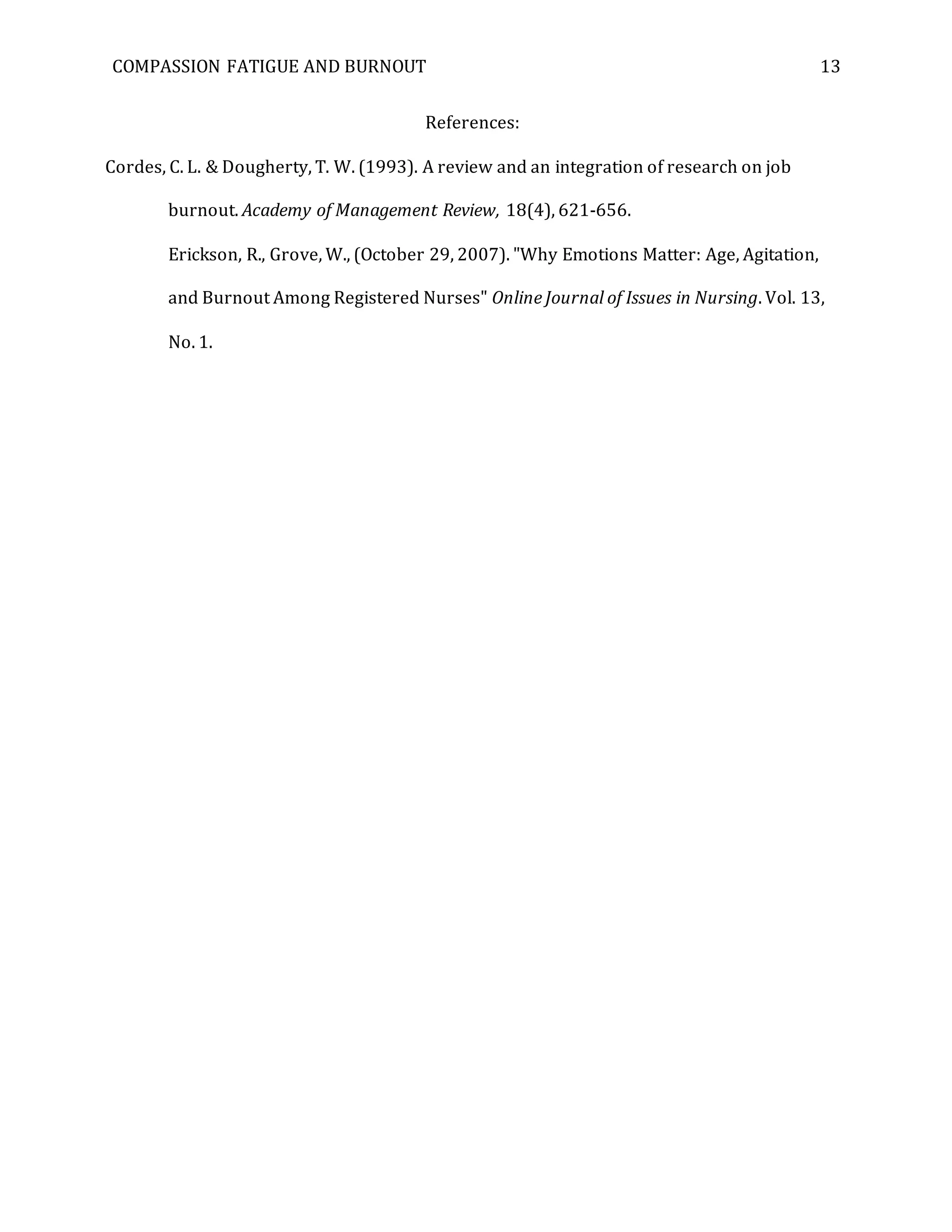COMPASSION FATIGUE AND BURNOUT 13
References:
Cordes, C. L. & Dougherty, T. W. (1993). A review and an integration of research on job
burnout. Academy of Management Review, 18(4), 621-656.
Erickson, R., Grove, W., (October 29, 2007). "Why Emotions Matter: Age, Agitation,
and Burnout Among Registered Nurses" Online Journal of Issues in Nursing. Vol. 13,
No. 1.
 