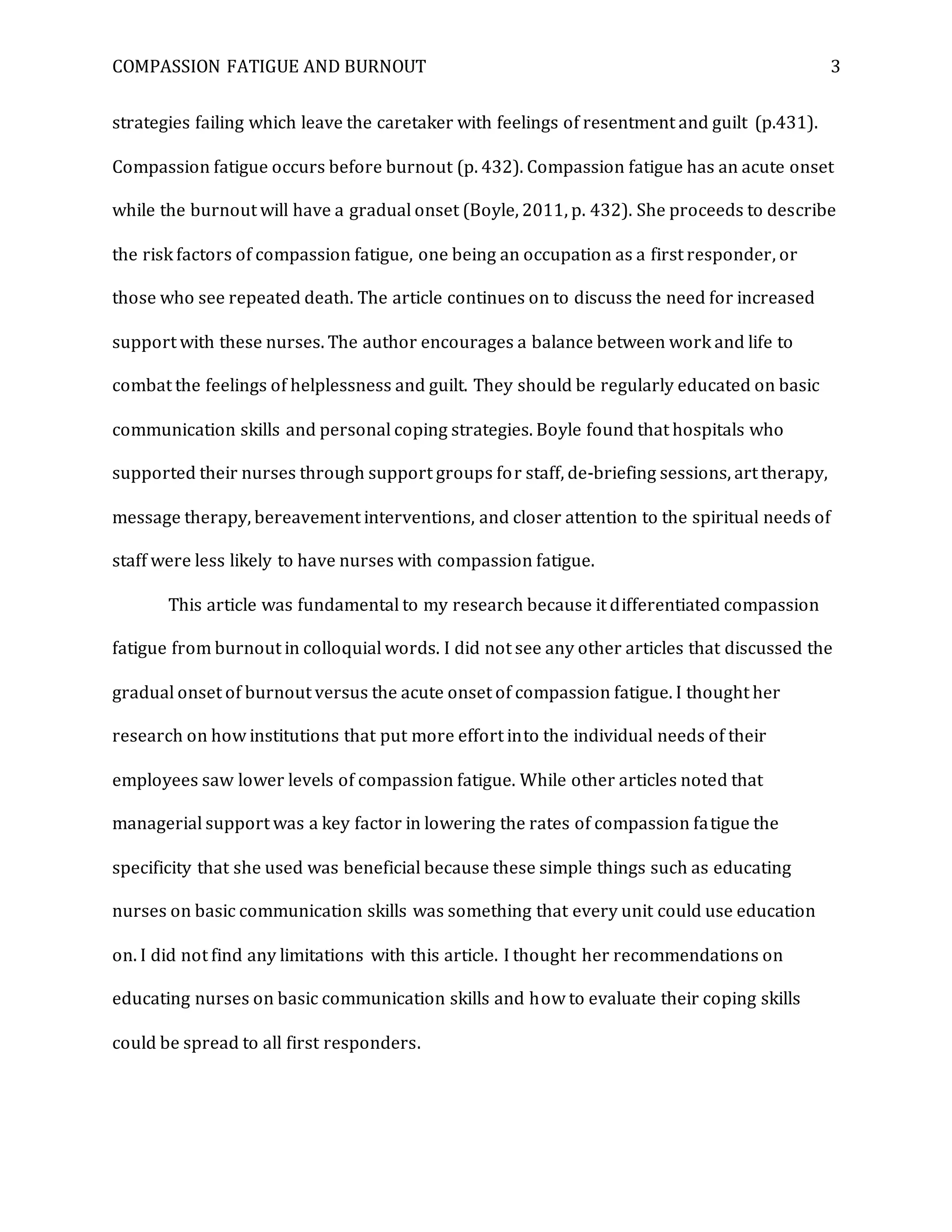 COMPASSION FATIGUE AND BURNOUT 3
strategies failing which leave the caretaker with feelings of resentment and guilt (p.431).
Compassion fatigue occurs before burnout (p. 432). Compassion fatigue has an acute onset
while the burnout will have a gradual onset (Boyle, 2011, p. 432). She proceeds to describe
the risk factors of compassion fatigue, one being an occupation as a first responder, or
those who see repeated death. The article continues on to discuss the need for increased
support with these nurses. The author encourages a balance between work and life to
combat the feelings of helplessness and guilt. They should be regularly educated on basic
communication skills and personal coping strategies. Boyle found that hospitals who
supported their nurses through support groups for staff, de-briefing sessions, art therapy,
message therapy, bereavement interventions, and closer attention to the spiritual needs of
staff were less likely to have nurses with compassion fatigue.
This article was fundamental to my research because it differentiated compassion
fatigue from burnout in colloquial words. I did not see any other articles that discussed the
gradual onset of burnout versus the acute onset of compassion fatigue. I thought her
research on how institutions that put more effort into the individual needs of their
employees saw lower levels of compassion fatigue. While other articles noted that
managerial support was a key factor in lowering the rates of compassion fatigue the
specificity that she used was beneficial because these simple things such as educating
nurses on basic communication skills was something that every unit could use education
on. I did not find any limitations with this article. I thought her recommendations on
educating nurses on basic communication skills and how to evaluate their coping skills
could be spread to all first responders.
 