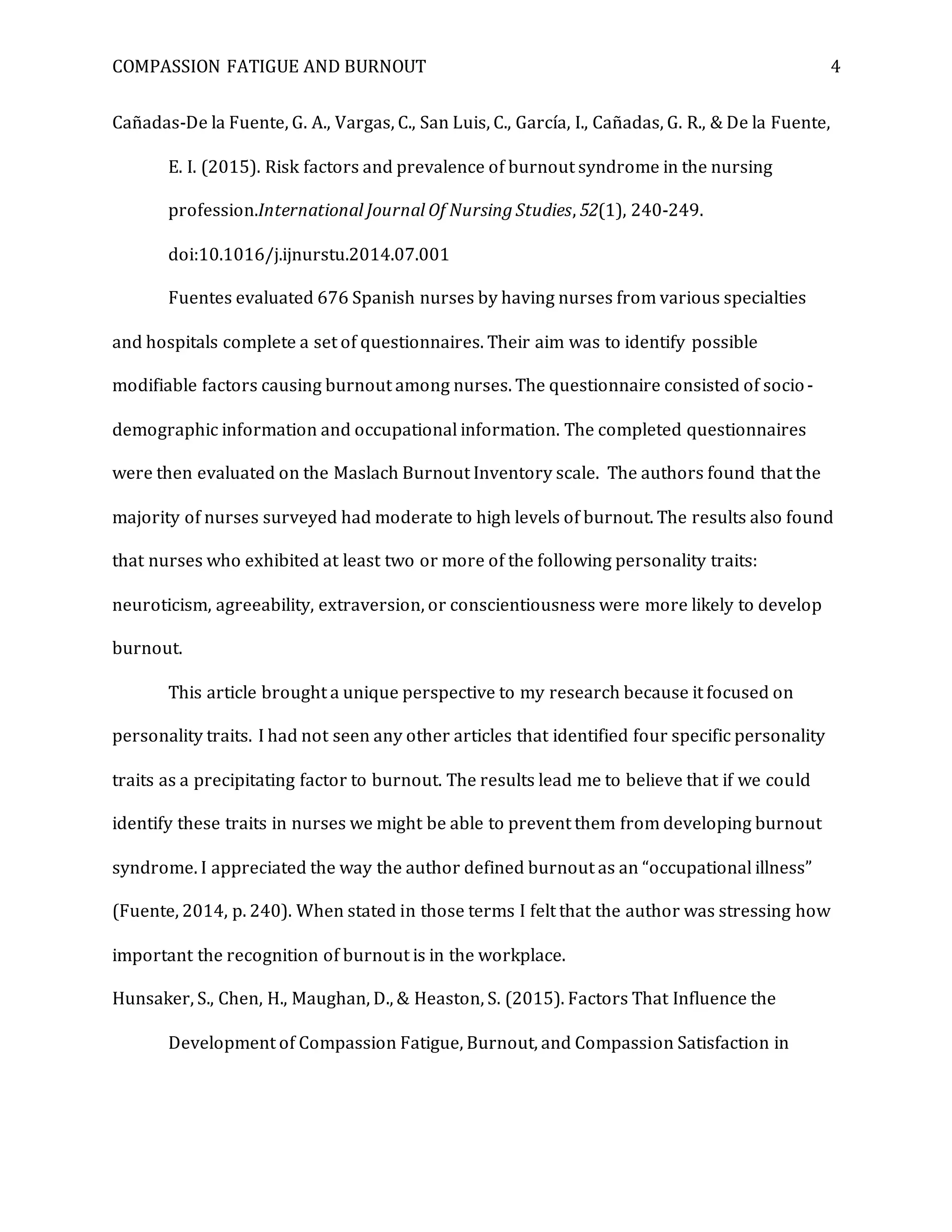 COMPASSION FATIGUE AND BURNOUT 4
Cañadas-De la Fuente, G. A., Vargas, C., San Luis, C., García, I., Cañadas, G. R., & De la Fuente,
E. I. (2015). Risk factors and prevalence of burnout syndrome in the nursing
profession.International Journal Of Nursing Studies, 52(1), 240-249.
doi:10.1016/j.ijnurstu.2014.07.001
Fuentes evaluated 676 Spanish nurses by having nurses from various specialties
and hospitals complete a set of questionnaires. Their aim was to identify possible
modifiable factors causing burnout among nurses. The questionnaire consisted of socio-
demographic information and occupational information. The completed questionnaires
were then evaluated on the Maslach Burnout Inventory scale. The authors found that the
majority of nurses surveyed had moderate to high levels of burnout. The results also found
that nurses who exhibited at least two or more of the following personality traits:
neuroticism, agreeability, extraversion, or conscientiousness were more likely to develop
burnout.
This article brought a unique perspective to my research because it focused on
personality traits. I had not seen any other articles that identified four specific personality
traits as a precipitating factor to burnout. The results lead me to believe that if we could
identify these traits in nurses we might be able to prevent them from developing burnout
syndrome. I appreciated the way the author defined burnout as an “occupational illness”
(Fuente, 2014, p. 240). When stated in those terms I felt that the author was stressing how
important the recognition of burnout is in the workplace.
Hunsaker, S., Chen, H., Maughan, D., & Heaston, S. (2015). Factors That Influence the
Development of Compassion Fatigue, Burnout, and Compassion Satisfaction in
 