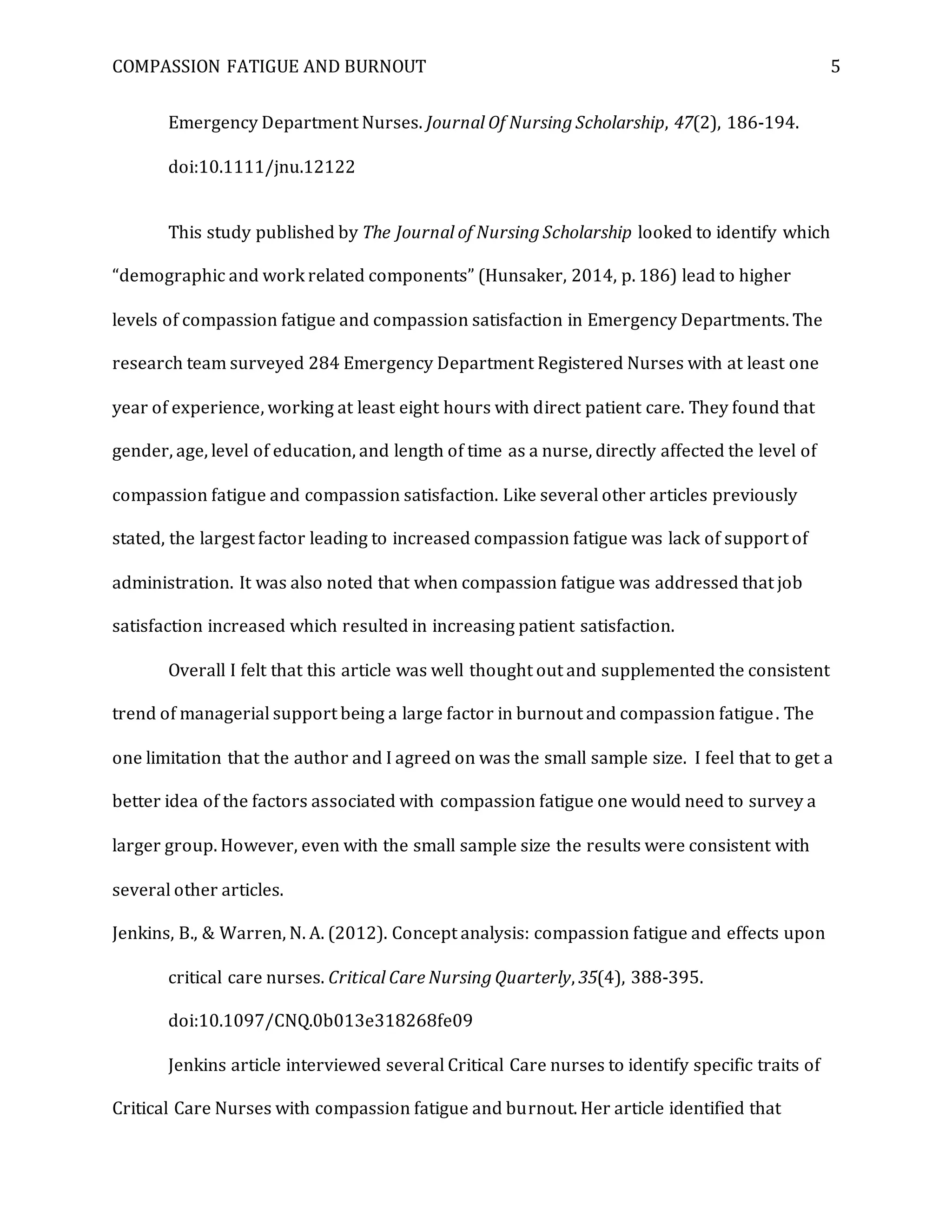 COMPASSION FATIGUE AND BURNOUT 5
Emergency Department Nurses. Journal Of Nursing Scholarship, 47(2), 186-194.
doi:10.1111/jnu.12122
This study published by The Journal of Nursing Scholarship looked to identify which
“demographic and work related components” (Hunsaker, 2014, p. 186) lead to higher
levels of compassion fatigue and compassion satisfaction in Emergency Departments. The
research team surveyed 284 Emergency Department Registered Nurses with at least one
year of experience, working at least eight hours with direct patient care. They found that
gender, age, level of education, and length of time as a nurse, directly affected the level of
compassion fatigue and compassion satisfaction. Like several other articles previously
stated, the largest factor leading to increased compassion fatigue was lack of support of
administration. It was also noted that when compassion fatigue was addressed that job
satisfaction increased which resulted in increasing patient satisfaction.
Overall I felt that this article was well thought out and supplemented the consistent
trend of managerial support being a large factor in burnout and compassion fatigue. The
one limitation that the author and I agreed on was the small sample size. I feel that to get a
better idea of the factors associated with compassion fatigue one would need to survey a
larger group. However, even with the small sample size the results were consistent with
several other articles.
Jenkins, B., & Warren, N. A. (2012). Concept analysis: compassion fatigue and effects upon
critical care nurses. Critical Care Nursing Quarterly, 35(4), 388-395.
doi:10.1097/CNQ.0b013e318268fe09
Jenkins article interviewed several Critical Care nurses to identify specific traits of
Critical Care Nurses with compassion fatigue and burnout. Her article identified that
 