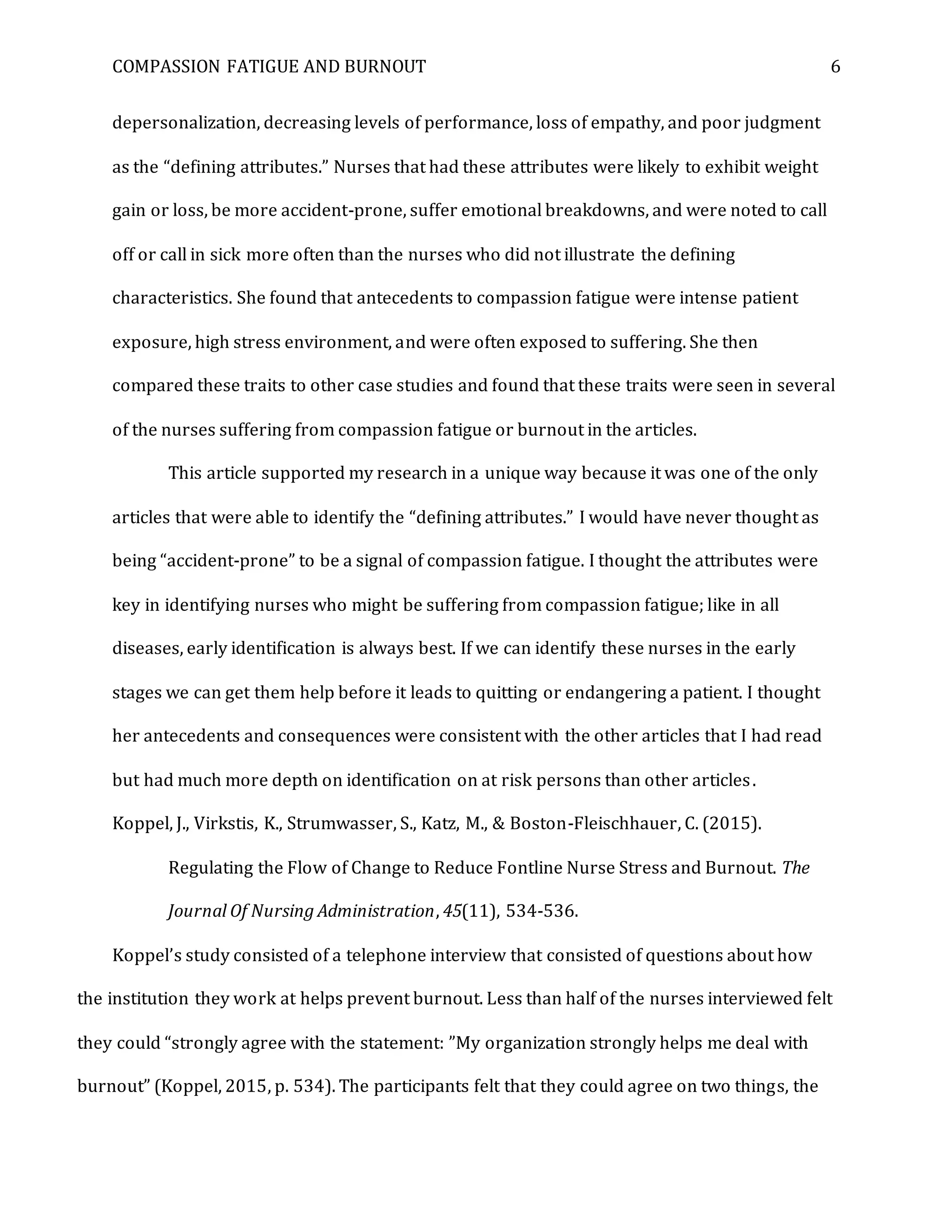 COMPASSION FATIGUE AND BURNOUT 6
depersonalization, decreasing levels of performance, loss of empathy, and poor judgment
as the “defining attributes.” Nurses that had these attributes were likely to exhibit weight
gain or loss, be more accident-prone, suffer emotional breakdowns, and were noted to call
off or call in sick more often than the nurses who did not illustrate the defining
characteristics. She found that antecedents to compassion fatigue were intense patient
exposure, high stress environment, and were often exposed to suffering. She then
compared these traits to other case studies and found that these traits were seen in several
of the nurses suffering from compassion fatigue or burnout in the articles.
This article supported my research in a unique way because it was one of the only
articles that were able to identify the “defining attributes.” I would have never thought as
being “accident-prone” to be a signal of compassion fatigue. I thought the attributes were
key in identifying nurses who might be suffering from compassion fatigue; like in all
diseases, early identification is always best. If we can identify these nurses in the early
stages we can get them help before it leads to quitting or endangering a patient. I thought
her antecedents and consequences were consistent with the other articles that I had read
but had much more depth on identification on at risk persons than other articles.
Koppel, J., Virkstis, K., Strumwasser, S., Katz, M., & Boston-Fleischhauer, C. (2015).
Regulating the Flow of Change to Reduce Fontline Nurse Stress and Burnout. The
Journal Of Nursing Administration, 45(11), 534-536.
Koppel’s study consisted of a telephone interview that consisted of questions about how
the institution they work at helps prevent burnout. Less than half of the nurses interviewed felt
they could “strongly agree with the statement: ”My organization strongly helps me deal with
burnout” (Koppel, 2015, p. 534). The participants felt that they could agree on two things, the
 