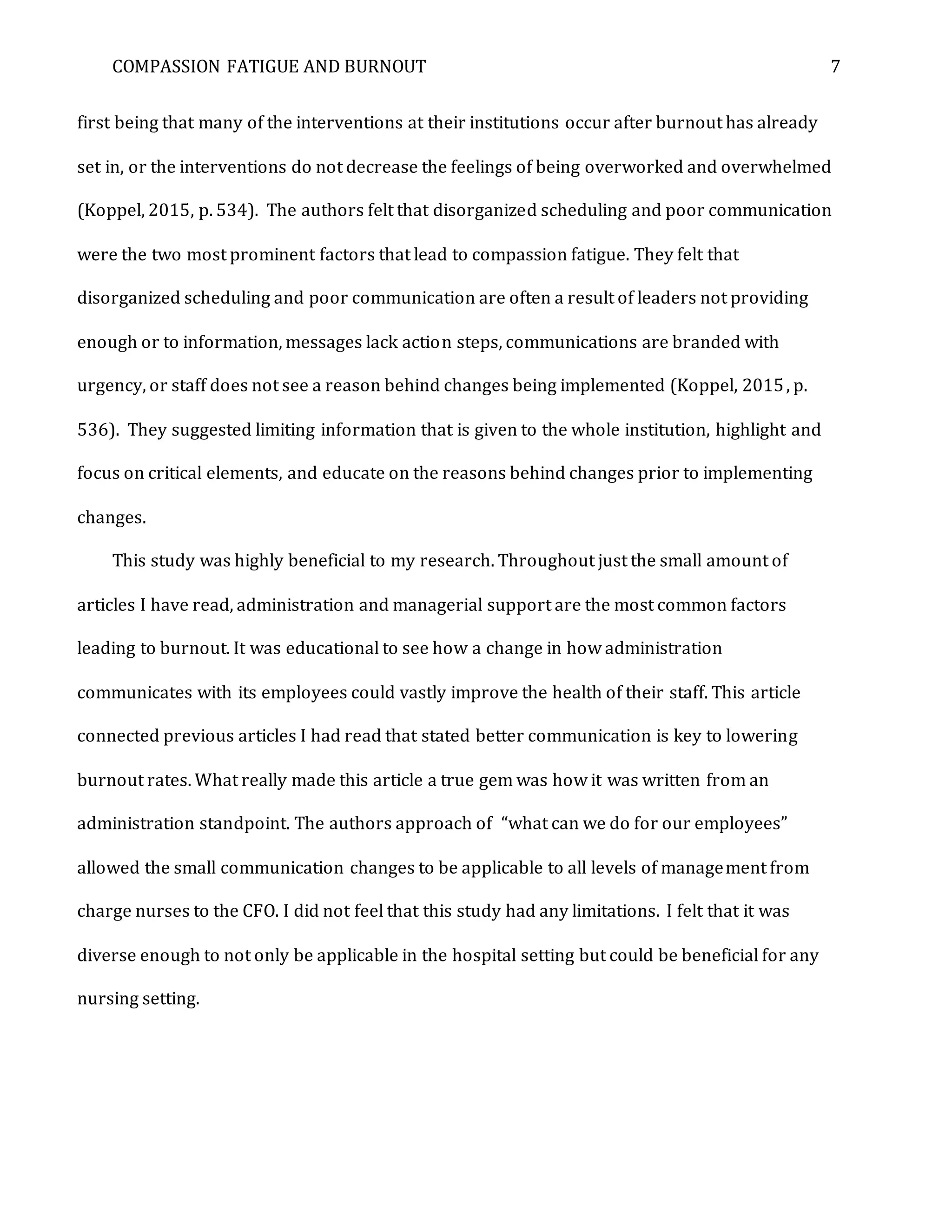 COMPASSION FATIGUE AND BURNOUT 7
first being that many of the interventions at their institutions occur after burnout has already
set in, or the interventions do not decrease the feelings of being overworked and overwhelmed
(Koppel, 2015, p. 534). The authors felt that disorganized scheduling and poor communication
were the two most prominent factors that lead to compassion fatigue. They felt that
disorganized scheduling and poor communication are often a result of leaders not providing
enough or to information, messages lack action steps, communications are branded with
urgency, or staff does not see a reason behind changes being implemented (Koppel, 2015, p.
536). They suggested limiting information that is given to the whole institution, highlight and
focus on critical elements, and educate on the reasons behind changes prior to implementing
changes.
This study was highly beneficial to my research. Throughout just the small amount of
articles I have read, administration and managerial support are the most common factors
leading to burnout. It was educational to see how a change in how administration
communicates with its employees could vastly improve the health of their staff. This article
connected previous articles I had read that stated better communication is key to lowering
burnout rates. What really made this article a true gem was how it was written from an
administration standpoint. The authors approach of “what can we do for our employees”
allowed the small communication changes to be applicable to all levels of management from
charge nurses to the CFO. I did not feel that this study had any limitations. I felt that it was
diverse enough to not only be applicable in the hospital setting but could be beneficial for any
nursing setting.
 