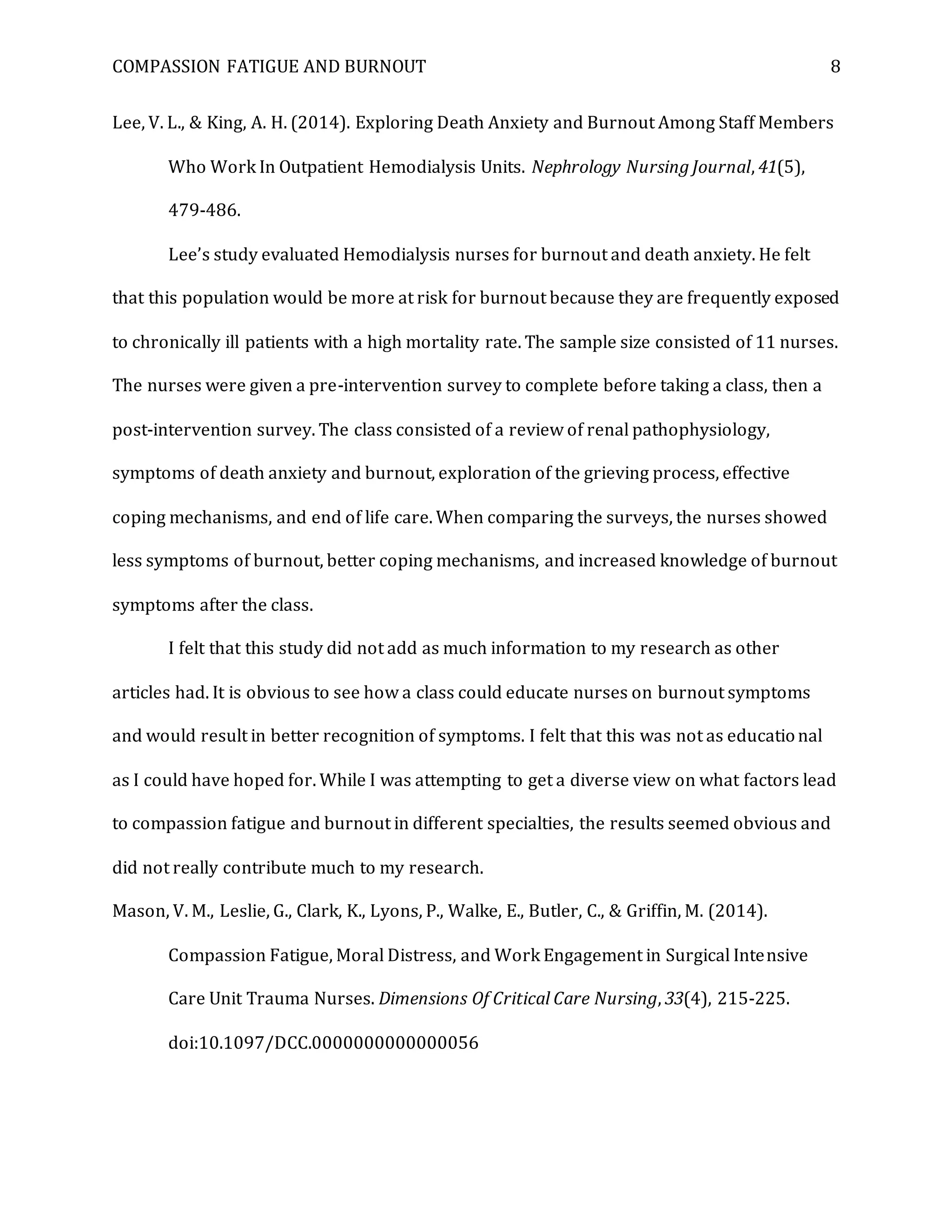 COMPASSION FATIGUE AND BURNOUT 8
Lee, V. L., & King, A. H. (2014). Exploring Death Anxiety and Burnout Among Staff Members
Who Work In Outpatient Hemodialysis Units. Nephrology Nursing Journal, 41(5),
479-486.
Lee’s study evaluated Hemodialysis nurses for burnout and death anxiety. He felt
that this population would be more at risk for burnout because they are frequently exposed
to chronically ill patients with a high mortality rate. The sample size consisted of 11 nurses.
The nurses were given a pre-intervention survey to complete before taking a class, then a
post-intervention survey. The class consisted of a review of renal pathophysiology,
symptoms of death anxiety and burnout, exploration of the grieving process, effective
coping mechanisms, and end of life care. When comparing the surveys, the nurses showed
less symptoms of burnout, better coping mechanisms, and increased knowledge of burnout
symptoms after the class.
I felt that this study did not add as much information to my research as other
articles had. It is obvious to see how a class could educate nurses on burnout symptoms
and would result in better recognition of symptoms. I felt that this was not as educational
as I could have hoped for. While I was attempting to get a diverse view on what factors lead
to compassion fatigue and burnout in different specialties, the results seemed obvious and
did not really contribute much to my research.
Mason, V. M., Leslie, G., Clark, K., Lyons, P., Walke, E., Butler, C., & Griffin, M. (2014).
Compassion Fatigue, Moral Distress, and Work Engagement in Surgical Intensive
Care Unit Trauma Nurses. Dimensions Of Critical Care Nursing, 33(4), 215-225.
doi:10.1097/DCC.0000000000000056
 