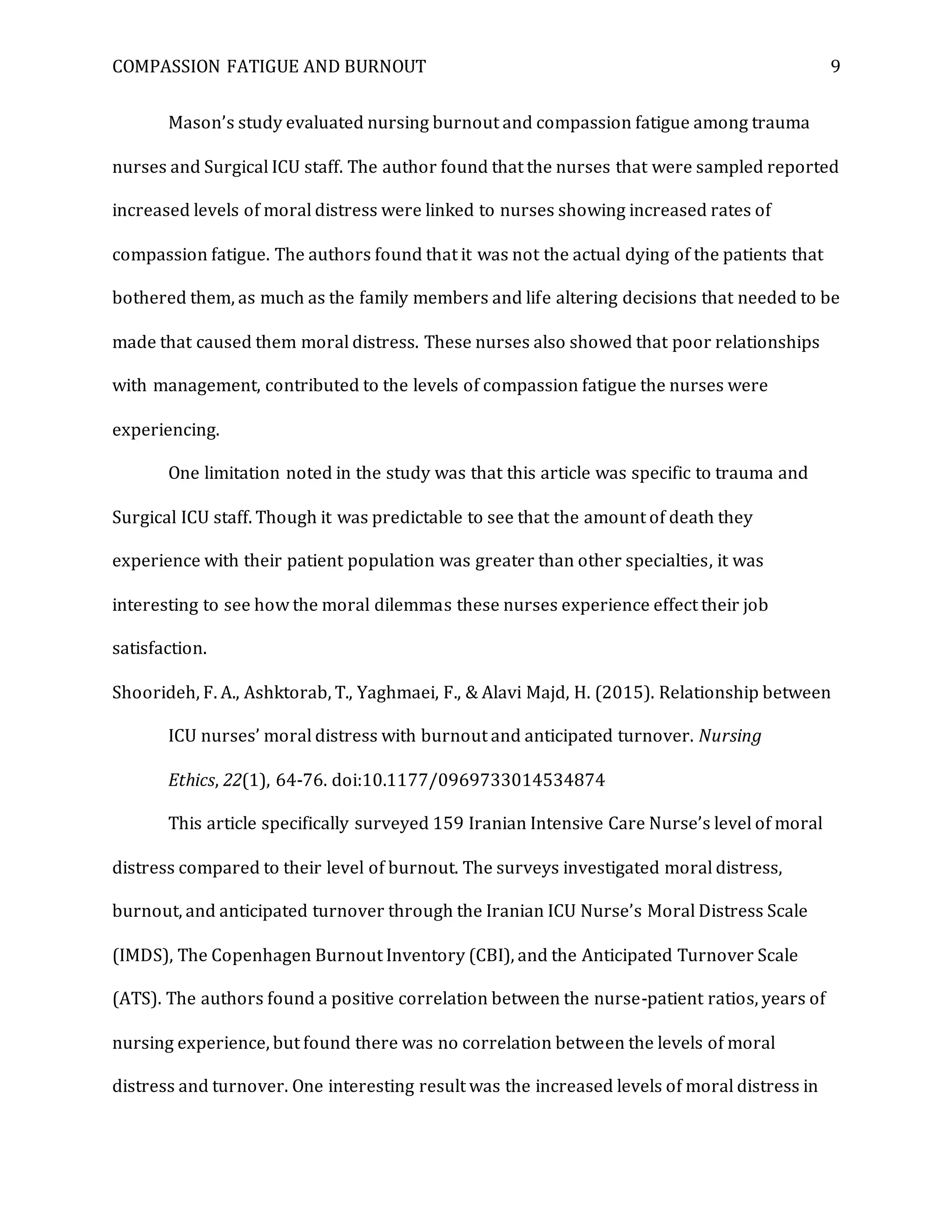 COMPASSION FATIGUE AND BURNOUT 9
Mason’s study evaluated nursing burnout and compassion fatigue among trauma
nurses and Surgical ICU staff. The author found that the nurses that were sampled reported
increased levels of moral distress were linked to nurses showing increased rates of
compassion fatigue. The authors found that it was not the actual dying of the patients that
bothered them, as much as the family members and life altering decisions that needed to be
made that caused them moral distress. These nurses also showed that poor relationships
with management, contributed to the levels of compassion fatigue the nurses were
experiencing.
One limitation noted in the study was that this article was specific to trauma and
Surgical ICU staff. Though it was predictable to see that the amount of death they
experience with their patient population was greater than other specialties, it was
interesting to see how the moral dilemmas these nurses experience effect their job
satisfaction.
Shoorideh, F. A., Ashktorab, T., Yaghmaei, F., & Alavi Majd, H. (2015). Relationship between
ICU nurses’ moral distress with burnout and anticipated turnover. Nursing
Ethics, 22(1), 64-76. doi:10.1177/0969733014534874
This article specifically surveyed 159 Iranian Intensive Care Nurse’s level of moral
distress compared to their level of burnout. The surveys investigated moral distress,
burnout, and anticipated turnover through the Iranian ICU Nurse’s Moral Distress Scale
(IMDS), The Copenhagen Burnout Inventory (CBI), and the Anticipated Turnover Scale
(ATS). The authors found a positive correlation between the nurse-patient ratios, years of
nursing experience, but found there was no correlation between the levels of moral
distress and turnover. One interesting result was the increased levels of moral distress in
 