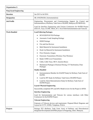 Organization 2:
Punj Llyod Engineering
Duration Jan 2015 to Jul 2016
Designation SR. ENGINEER [ Instrumentation]
Job Profile Engineering, Procurement and Commissioning Support for Control and
Instrumentation of Refinery Tank Farm of RAPID, Malaysia (PETRONAS).
Lead for Interface Engineering with Various Contractors for RAPID Project
(OUI JV, Toyo, CCSM, TRSA, ICT, TI) of both Instrumentation and Telecom.
Work Handled Lead Following Packages
 DCS/ESD/FGS/TGS Package
 Automatic Crude Sampling Package
 HSSD Package
 Fire and Gas Devices
 Bulk Material for Instrument Installation
 Hook Up Material for Instrument Installation
 Flow Elements, Gauges
 Electronic Transmitters (Wireless/ Non Wireless)
 Radar/ GWR Level Transmitters
 Cable, Cable Trays, MCT, Junction Boxes
 Mechanical Packages (Chemical Dosing, UV Sterilization, Flare
Package)
Studies Handled
 Instrumentation Member for HAZOP Study for Refinery Tank Farm of
RAPID.
 Lead for IPF Study for Refinery Tank Farm of RAPID Project.
 Lead for Alarm Rationalization Study for Refinery Tank Farm of
RAPID Project.
Layout/ Physical Engineering
Successfully completed 30% and 60% Model review for the Project in SP3D.
Interface Engineering
Lead for Instrumentation and Telecom for various interfaces with Other
Contractors for the RAPID Project.
Telecom Engineering
Exposure of Telecom devices and requirement. Prepared Block Diagrams and
Layout for CCTV, DTRS, Telephone, PAGA.
Projects Package P22 (Refinery Tank Farm Area) of Refinery and Petrochemical
Integrated Development (RAPID) project in Pengerang, Johor, Malaysia.
 