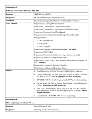 Organization 3:
Lahmeyer International (India) Pvt. Ltd. (LII)
Duration APRIL 2010 to Jan 2015
Designation SR. ENGINEER [Control & Instrumentation].
Job Profile Basic and Detail Engineering Activities for Thermal Power Project.
Work Handled Preparation of I&C Design Criteria document
Preparation of Control System Configuration diagram
Preparation of Control Room Layout, Local Control Room Layout
Preparation of Instrument List (SPI tool used)
Preparation of Control Signal Interface Principle (Drive Philosophy)
Package Handled
 DM and RO System
 CW System
 Fuel Oil System
Preparation of Datasheet for Field Instruments (SPI tool used)
Preparation of DCS I/O List
Preparation of Instrument Installation drawings (Autocad tool used)
Preparation of JB Schedule (Autocad tool used)
Preparation of Cable BOQ, Cable Schedule, Interconnection diagram etc.
(SPEL tool used)
 Review of C&I engineering documents/ drawings.
 Bid Evaluation and Technical Evaluation Report.
Projects  Detail Engineering for 660 MW Lignite Coal Fired Boiler in Greece.
 Detailed Engineering for Three open cycle Projects of Najran, Sharourah
and Wadi by M/s Al Toukhi. (Completed- Site work in progress)
 BIO CCPP 2400MW- Detailed engineering for BOP and auxiliary packages
 Daewoo 4x600 MW TPP in Shuqaiq, Saudi Arabia- Proposal Engineering
Project. (Completed-As Built in progress)
 2400 MW Combined Cycle Power Plant, Raz AZ Zawr, KSA Project -
Basic Engineering Activities and Site Deputation for 2 Months. (Project
Scope Completed)
 Lanco Babandh 2 X 660 MW TPP – Review Engineering.
Organization 4:
Shiva Engineering Consultants Pvt. Ltd.
Duration June 2009 to March 2010
Designation Engineer [Control & Instrumentation].
 