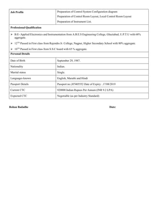 Job Profile Preparation of Control System Configuration diagram
Preparation of Control Room Layout, Local Control Room Layout
Preparation of Instrument List.
Professional Qualification
 B.E- Applied Electronics and Instrumentation from A.B.E.S Engineering College, Ghaziabad, U.P.T.U with 68%
aggregate.
 12TH
Passed in First class from Rajendra Jr. College, Nagpur, Higher Secondary School with 80% aggregate.
 10TH
Passed in First class from S.S.C board with 65 % aggregate.
Personal Details
Date of Birth September 29, 1987.
Nationality Indian.
Marital status Single.
Languages known English, Marathi and Hindi
Passport Details Passport no:,H7405552 Date of Expiry: .17/08/2019
Current CTC 920000 Indian Rupees Per Annum (INR 9.2 LPA)
Expected CTC Negotiable (as per Industry Standard)
Rohan Badadhe Date:
 