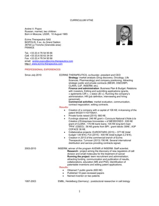 1
CURRICULUM VITAE
Andrei V. Popov
Russian, married, two children
Born in Moscow, USSR, 10 August 1965
Ecrins Therapeutics SAS
BIOPOLIS, 5 av. du Grand Sablon
38700 La Tronche (Grenoble area)
FRANCE
Tel.: +33 (0) 4 76 54 95 66
Cell: +33 (0) 6 50 63 34 04
Fax: +33 (0) 4 76 54 95 68
email: andrei.popov@ecrins-therapeutics.com
http:// www.ecrins-therapeutics.com
PROFESSIONAL EXPERIENCES
Since July 2010: ECRINS THERAPEUTICS, co-founder, president and CEO
Strategy: market analysis (Drug discovery, Oncology, Life
Sciences, Pharmacology) and company positioning. Attracting
strategic public and private contracts (MESR, OSEO/BPI,
CLARA, UJF, INSERM, etc).
Finance and administration: Business Plan & Budget. Relations
with investors. Editing and submitting applications (grants,
« agréments CIR », « statut JEI »). Running the company’s
administration. HR (job definition, interviewing and hiring
personnel).
Commercial activities: market evaluation, communication,
contract negociation, editing contracts.
Results:
 Creation of a company with a capital of 106 K€; in-licensing of the
patent WO2011/107709/A1.
 Private funds raised (2015): 660 K€.
 Fundings obtained: 246 K€ grant « Concours National d’Aide à la
Création d’Entreprises Innovantes » of MESR/OSEO ; 630 K€
grant of CLARA ; 170 K€ bank loans; 105 K€ long-term loan
“PPA” (OSEO) ; 56 K€ grants from BPI ; grant Ideclic 30K€ ; A3P
COFACE 36 K€.
 Collaborative projects: EUROSTARS (2015) – 377 K€ (total
budget 1.65 M €); FUI (2015) - 400 K€ (total budget 2.2 M €).
 Creation in 2013 of the commercial branch of Ecrins
Therapeutics: Turnover (2013) 156 K€. Several international
distribution and service providing contracts signed.
2003-2010 INSERM, winner of the program AVENIR of INSERM. Staff scientist.
Research : project aiming the discovery of new regulators of cell
division and small molecules for the treatment of cancer
Running the project: teem recruitment and administration;
attracting funding, communication and publication of results,
collaborations, education (MS and PhD). Identification of
patentable inventions and editing patent applications.
Results :
 Obtained 7 public grants (600 K€)
 Published 10 peer-reviewed papers
 Named inventor on two patents
1997-2003 EMBL, Heidelberg (Germany) : postdoctoral researcher in cell biology
 