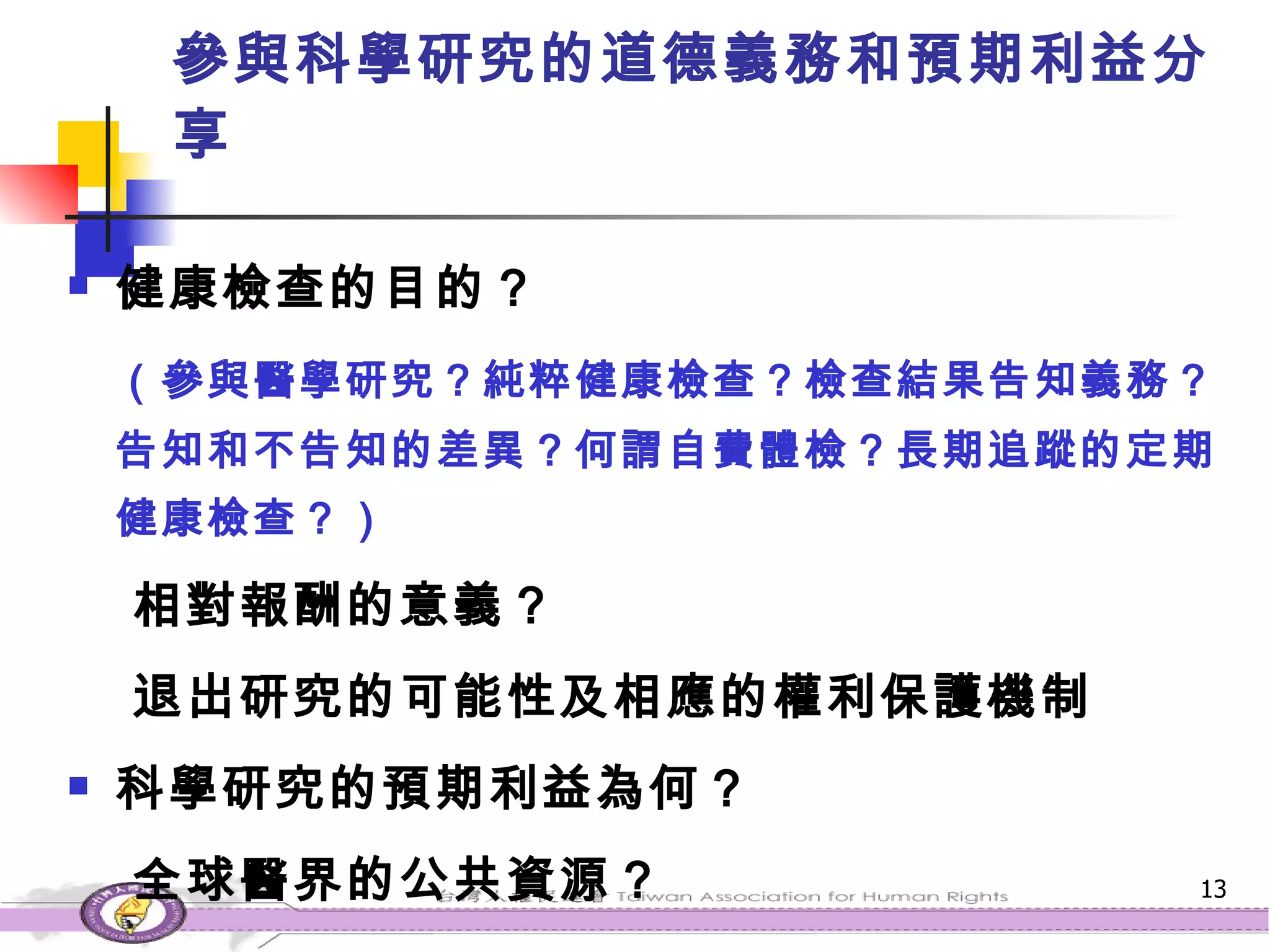 參與科學研究的道德義務和預期利益分享 健康檢查的目的？ （參與醫學研究？純粹健康檢查？檢查結果告知義務？告知和不告知的差異？何謂自費體檢？長期追蹤的定期健康檢查？） 相對報酬的意義？ 退出研究的可能性及相應的權利保護機制 科學研究的預期利益為何？ 全球醫界的公共資源？ 