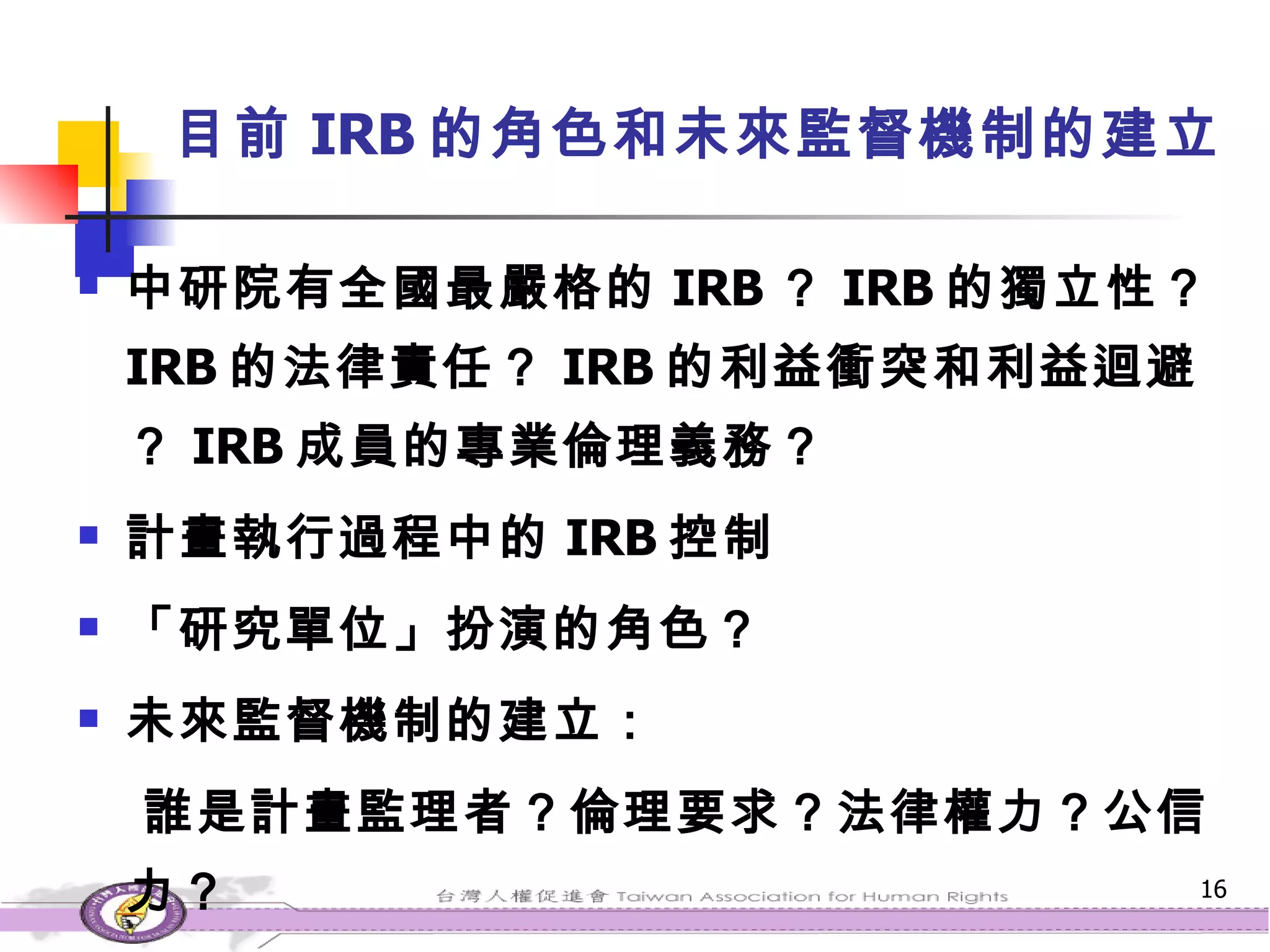 目前 IRB 的角色和未來監督機制的建立 中研院有全國最嚴格的 IRB ？ IRB 的獨立性？ IRB 的法律責任？ IRB 的利益衝突和利益迴避？ IRB 成員的專業倫理義務？ 計畫執行過程中的 IRB 控制 「研究單位」扮演的角色？ 未來監督機制的建立： 誰是計畫監理者？倫理要求？法律權力？公信力？ 