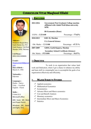 2012-2016 Government Post Graduate College mardan
affiliated with Abdul Wali Khan university
KPK
BS Economics (Hons)
CGPA: - 3.32/4.00 Percentage: - 77.62%
2010-2012 GDC-II, Mardan
F.A General Science
Obt. Marks: - 525/1100 Percentage: - 47.72 %
2007-2009 GHSS, Garhi Kapura, Mardan
Secondary School Certificate (Science)
Obt. Marks: - 573/1050 Percentage: - 54.57%
To work in an organization that values hard
work and Dedication, where I get a chance to enhance my ability
and learn skill in a meaningful way to accomplish the goals of an
organization effectively and efficiently.
Applied economics
Mathematical Economics
Econometrics
Advance Micro and Macro economics
Cost and Benefit Analysis
Monetary economics
Intermediate Micro and Macro Economics
Statistics
Address:-
Mohallah Masjid Bera,
Garhi Daulat Zai, P/O
Garhi Kapura, Teh/Distt
Mardan, KPK, Pakistan.
Cell Phone: -
0092-0302-8308481
E-mail: -
Maqboolelahi98@gmail.
com
Date of Birth: -
March 23, 1994
Nationality: -
Pakistani
Languages: -
Pashto: - Native
Urdu: - Excellent
English: - Fluent
Skills: -
E-view (3.1)
Microsoft office
(MS Excel, MS Word
and Power Point)
Windows (XP, Seven
and Eight, Ten).
 