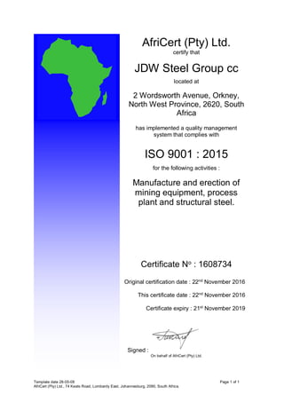 Template date 28-05-08 Page 1 of 1
AfriCert (Pty) Ltd., 74 Keats Road, Lombardy East, Johannesburg, 2090, South Africa.
AfriCert (Pty) Ltd.
certify that
JDW Steel Group cc
located at
2 Wordsworth Avenue, Orkney,
North West Province, 2620, South
Africa
has implemented a quality management
system that complies with
ISO 9001 : 2015
for the following activities :
Manufacture and erection of
mining equipment, process
plant and structural steel.
Certificate No : 1608734
Original certification date : 22nd
November 2016
This certificate date : 22nd
November 2016
Certificate expiry : 21st
November 2019
Signed :
On behalf of AfriCert (Pty) Ltd.
 