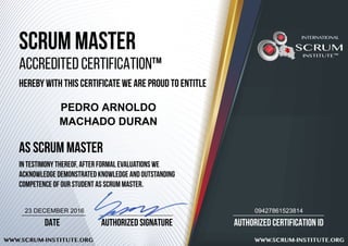 AUTHORIZED CERTIFICATION ID
WWW.SCRUM-INSTITUTE.ORG WWW.SCRUM-INSTITUTE.ORG
AUTHORIZED SIGNATUREDATE
SCRUM MASTER
ACCREDITED CERTIFICATION™
HEREBY WITH THIS CERTIFICATE WE ARE PROUD TO ENTITLE
AS SCRUM MASTER
IN TESTIMONY THEREOF, after formal evaluations we
acknowledge demonstrated knowledge and outstanding
competence of our student AS SCRUM MASTER.
SCRUM
INSTITUTE™
INTERNATIONAL
PEDRO ARNOLDO
MACHADO DURAN
0942786152381423 DECEMBER 2016
 