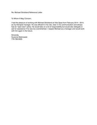 Re: Michael Strickland Reference Letter!
!
!
To Whom It May Concern,!
!
I had the pleasure of working with Michael Strickland at Vida Spas from February 2014 - 2015
as my therapist manager. He was efﬁcient in his role, clear in his communication and always
had an “open door” policy. He would take on a lot of responsibility but would also delegate or
ask for assistance if he was too overwhelmed. I respect Michael as a manager and would work
with him again in the future. !
!
Sincerely, !
Suzanne Malinowski!
778-788-6695!
!
 