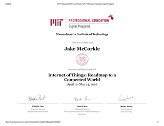 6/2/2016 MITProfessionalX IOTx Certificate | MIT Professional Education Digital Programs
https://mitprofessionalx.mit.edu/certificates/0c21ce23dba14f6faeaa6ef1b59a9b11 1/1
Bhaskar Pant
Executive Director 
MIT Professional Education
Daniela Rus
Professor & Director
MIT Computer Science and Artificial Intelligence
Laboratory
Sanjay Sarma
Vice President
Open Learning
Massachusetts Institute of Technology
This is to certify that
Jake McCorkle
has successfully completed
Internet of Things: Roadmap to a
Connected World
April 12­ May 24, 2016
 