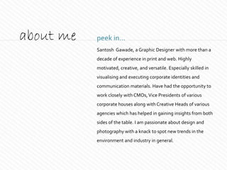 peek in...about me
Santosh Gawade, a Graphic Designer with more than a
decade of experience in print and web. Highly
motivated, creative, and versatile. Especially skilled in
visualising and executing corporate identities and
communication materials. Have had the opportunity to
work closely with CMOs,Vice Presidents of various
corporate houses along with Creative Heads of various
agencies which has helped in gaining insights from both
sides of the table. I am passionate about design and
photography with a knack to spot new trends in the
environment and industry in general.
 