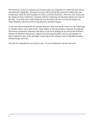ii
Our broken tax system is a common conversation topic, yet comprehensive reform has been elusive
and politically unpalatable. Resurgent revenues after the Great Recession have lulled many into
complacency about the need to prepare for future economic downturns. However, look closely and
the signals are there: California’s economic outlook is dimming and operating deficits are at risk of
growing. Even if the state could weather the next downturn with new revenue and budget cuts,
fiscal imbalance will persist until we dig deep into structural changes.
As the state official responsible for paying California’s bills each month, I know we can’t afford not
to consider a better way to plan ahead. I urge leaders in local government, economic development,
the business community, education, and others to join me in pushing for tax reform that facilitates
business development and growth, supports local and regional public services, and expands our
state’s capacity to take on the challenges of growing income disparity, lack of affordable housing,
climate change, and more.
The time for comprehensive tax reform is now. No more kicking the can down the road.
 