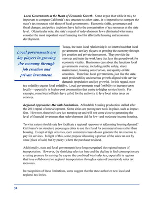 Local Governments at the Heart of Economic Growth. Some argue that while it may be
important to compare California’s tax structure to other states, it is imperative to compare the
state’s tax resources with those of local governments. Economic shifts, governance and
fiscal changes, and policy decisions have led to the concentration of tax resources at the state
level. Of particular note, the state’s repeal of redevelopment laws eliminated what many
consider the most important local financing tool for affordable housing and economic
development.
Today, the state-local relationship is so intertwined that local
governments are key players in growing the economy through
job creation and private investment. They provide the
services and train the workforce that lays the groundwork for
economic vitality. Businesses care about the functions local
governments oversee, including public safety, street
maintenance, housing construction, and quality-of-life
amenities. Therefore, local governments, just like the state,
need predictability and revenue growth aligned with service
demands (population and job growth). In this regard, state
tax volatility creates local volatility. Local governments need flexibility to increase taxes
locally—especially in higher-cost communities that aspire to higher service levels. For
example, some local officials have called for the authority to levy local sales taxes on
services.
Regional Approaches Met with Limitations. Affordable housing production stalled after
the 2011 repeal of redevelopment. Some cities are putting new tools in place, such as impact
fees. However, these tools are just ramping up and will not come close to generating the
level of financial investment that redevelopment did for low- and moderate-income housing.
To what extent should state law facilitate a regional response to addressing housing demand?
California’s tax structure encourages cities to use their land for commercial uses rather than
housing. Except at high densities, even commercial uses do not generate the tax revenue to
pay for services. In light of this, some propose allocating a portion of the sales tax not by
situs (place of sale) but by proxy (where the purchaser resides).
Additionally, state and local governments have long recognized the regional nature of
transportation. However, the shrinking sales tax base and the decline in fuel consumption are
creating pressure for raising the cap on the combined local sales tax, especially in regions
that have collaborated on regional transportation through a series of countywide sales tax
measures.
In recognition of these limitations, some suggest that the state authorize new local and
regional tax levies.
34
Local governments are
key players in growing
the economy through
job creation and
private investment.
 
