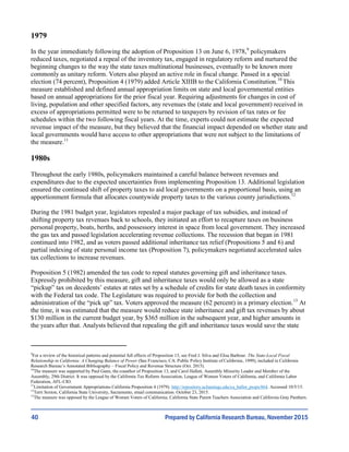 40
1979
In the year immediately following the adoption of Proposition 13 on June 6, 1978,9
policymakers
reduced taxes, negotiated a repeal of the inventory tax, engaged in regulatory reform and nurtured the
beginning changes to the way the state taxes multinational businesses, eventually to be known more
commonly as unitary reform. Voters also played an active role in fiscal change. Passed in a special
election (74 percent), Proposition 4 (1979) added Article XIIIB to the California Constitution.10
This
measure established and defined annual appropriation limits on state and local governmental entities
based on annual appropriations for the prior fiscal year. Requiring adjustments for changes in cost of
living, population and other specified factors, any revenues the (state and local government) received in
excess of appropriations permitted were to be returned to taxpayers by revision of tax rates or fee
schedules within the two following fiscal years. At the time, experts could not estimate the expected
revenue impact of the measure, but they believed that the financial impact depended on whether state and
local governments would have access to other appropriations that were not subject to the limitations of
the measure.11
1980s
Throughout the early 1980s, policymakers maintained a careful balance between revenues and
expenditures due to the expected uncertainties from implementing Proposition 13. Additional legislation
ensured the continued shift of property taxes to aid local governments on a proportional basis, using an
apportionment formula that allocates countywide property taxes to the various county jurisdictions.12
During the 1981 budget year, legislators repealed a major package of tax subsidies, and instead of
shifting property tax revenues back to schools, they initiated an effort to recapture taxes on business
personal property, boats, berths, and possessory interest in space from local government. They increased
the gas tax and passed legislation accelerating revenue collections. The recession that began in 1981
continued into 1982, and as voters passed additional inheritance tax relief (Propositions 5 and 6) and
partial indexing of state personal income tax (Proposition 7), policymakers negotiated accelerated sales
tax collections to increase revenues.
Proposition 5 (1982) amended the tax code to repeal statutes governing gift and inheritance taxes.
Expressly prohibited by this measure, gift and inheritance taxes would only be allowed as a state
“pickup” tax on decedents’ estates at rates set by a schedule of credits for state death taxes in conformity
with the Federal tax code. The Legislature was required to provide for both the collection and
administration of the “pick up” tax. Voters approved the measure (62 percent) in a primary election.13
At
the time, it was estimated that the measure would reduce state inheritance and gift tax revenues by about
$130 million in the current budget year, by $365 million in the subsequent year, and higher amounts in
the years after that. Analysts believed that repealing the gift and inheritance taxes would save the state
9
For a review of the historical patterns and potential full effects of Proposition 13, see Fred J. Silva and Elisa Barbour. The State-Local Fiscal
Relationship in California: A Changing Balance of Power (San Francisco, CA: Public Policy Institute of California, 1999), included in California
Research Bureau’s Annotated Bibliography – Fiscal Policy and Revenue Structure (Oct. 2015).
10
The measure was supported by Paul Gann, the coauthor of Proposition 13, and Carol Hallett, Assembly Minority Leader and Member of the
Assembly, 29th District. It was opposed by the California Tax Reform Association, League of Women Voters of California, and California Labor
Federation, AFL-CIO.
11
Limitation of Government Appropriations California Proposition 4 (1979). http://repository.uchastings.edu/ca_ballot_props/864. Accessed 10/5/15.
12
Terri Sexton, California State University, Sacramento, email communication. October 23, 2015.
13
The measure was opposed by the League of Women Voters of California; California State Parent Teachers Association and California Gray Panthers.
Prepared by California Research Bureau, November 2015
 