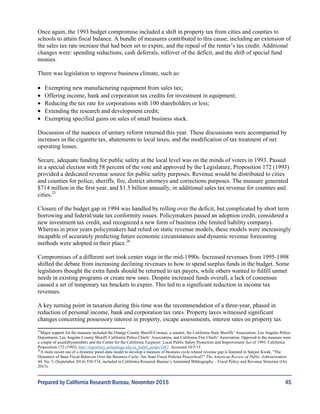 45
Once again, the 1993 budget compromise included a shift in property tax from cities and counties to
schools to attain fiscal balance. A bundle of measures contributed to this cause, including an extension of
the sales tax rate increase that had been set to expire, and the repeal of the renter’s tax credit. Additional
changes were: spending reductions, cash deferrals, rollover of the deficit, and the shift of special fund
monies.
There was legislation to improve business climate, such as:
 Exempting new manufacturing equipment from sales tax;
 Offering income, bank and corporation tax credits for investment in equipment;
 Reducing the tax rate for corporations with 100 shareholders or less;
 Extending the research and development credit;
 Exempting specified gains on sales of small business stock.
Discussion of the nuances of unitary reform returned this year. These discussions were accompanied by
increases in the cigarette tax, abatements to local taxes, and the modification of tax treatment of net
operating losses.
Secure, adequate funding for public safety at the local level was on the minds of voters in 1993. Passed
in a special election with 58 percent of the vote and approved by the Legislature, Proposition 172 (1993)
provided a dedicated revenue source for public safety purposes. Revenue would be distributed to cities
and counties for police, sheriffs, fire, district attorneys and corrections purposes. The measure generated
$714 million in the first year, and $1.5 billion annually, in additional sales tax revenue for counties and
cities.25
Closure of the budget gap in 1994 was handled by rolling over the deficit, but complicated by short term
borrowing and federal/state tax conformity issues. Policymakers passed an adoption credit, considered a
new investment tax credit, and recognized a new form of business (the limited liability company).
Whereas in prior years policymakers had relied on static revenue models, these models were increasingly
incapable of accurately predicting future economic circumstances and dynamic revenue forecasting
methods were adopted in their place.26
Compromises of a different sort took center stage in the mid-1990s. Increased revenues from 1995-1998
shifted the debate from increasing declining revenues to how to spend surplus funds in the budget. Some
legislators thought the extra funds should be returned to tax payers, while others wanted to fulfill unmet
needs in existing programs or create new ones. Despite increased funds overall, a lack of consensus
caused a set of temporary tax brackets to expire. This led to a significant reduction in income tax
revenues.
A key turning point in taxation during this time was the recommendation of a three-year, phased in
reduction of personal income, bank and corporation tax rates. Property taxes witnessed significant
changes concerning possessory interest in property, escape assessments, interest rates on property tax
25
Major support for the measure included the Orange County Sheriff-Coroner, a senator, the California State Sheriffs’ Association, Los Angeles Police
Department, Los Angeles County Sheriff, California Police Chiefs’ Association, and California Fire Chiefs’ Association. Opposed to the measure were
a couple of assemblymembers and the Center for the California Taxpayer. Local Public Safety Protection and Improvement Act of 1993. California
Proposition 172 (1993). http://repository.uchastings.edu/ca_ballot_props/1087. Accessed 10/5/15.
26
A more recent use of a dynamic panel-data model to develop a measure of business cycle related revenue gap is featured in Sunjoo Kwak, “The
Dynamics of State Fiscal Behavior Over the Business Cycle: Are State Fiscal Policies Procyclical?” The American Review of Public Administration
44, No. 5, (September 2014) 550-574, included in California Research Bureau’s Annotated Bibliography – Fiscal Policy and Revenue Structure (Oct.
2015).
Prepared by California Research Bureau, November 2015
 