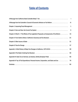 Table of Contents
A Message from California State Controller Betty T. Yee . . . . . . . . . . . . . . . . . . . . . . . . . . . . . .
A Message from the Controller’s Council of Economic Advisors on Tax Reform . . . . . . . . . . . . . . . . .
Chapter 1: Improving Fiscal Management . . . . . . . . . . . . . . . . . . . . . . . . . . . . . . . . . . . . . .
Chapter 2: Here and Now: the Current Tax System . . . . . . . . . . . . . . . . . . . . . . . . . . . . . . . . .
Chapter 3: What If…? The Effects of Two Legislative Proposals as Components of Tax Reform . . . . . . . .
Chapter 4: From Gold to Silicon: California’s Economy and Tax Structure . . . . . . . . . . . . . . . . . . . .
Chapter 5: Other Issues at Stake . . . . . . . . . . . . . . . . . . . . . . . . . . . . . . . . . . . . . . . . . . .
Chapter 6: Time for Change . . . . . . . . . . . . . . . . . . . . . . . . . . . . . . . . . . . . . . . . . . . . . .
Appendix I: A Brief History of Major Tax Changes in California, 1979-2015 . . . . . . . . . . . . . . . . . . .
Appendix II: The State’s Evolving Tax Structure . . . . . . . . . . . . . . . . . . . . . . . . . . . . . . . . . . .
Appendix III: Sales Tax on Services, by Industry, Activity (Employer Paid) . . . . . . . . . . . . . . . . . . . .
Appendix IV: Top 10 Tax Expenditures: Personal Income, Corporation, and Sales and Use . . . . . . . . . .
Endnotes . . . . . . . . . . . . . . . . . . . . . . . . . . . . . . . . . . . . . . . . . . . . . . . . . . . . . . . . .
i
iii
1
5
15
21
31
37
39
55
65
79
83
 