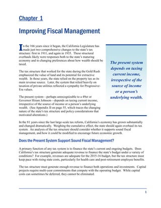 1
Chapter 1
Improving Fiscal Management
In the 166 years since it began, the California Legislature has
made just two comprehensive changes to the state’s tax
structure: first in 1911, and again in 1935. These structural
overhauls likely were responses both to the state’s maturing
economy and to changing preferences about how wealth should be
taxed.
The tax structure that worked for the state during the Gold Rush
emphasized the value of land and its potential for extractive
wealth. In those years, the state relied on the property tax as its
main revenue source. Later, the system that relied heavily on
taxation of private utilities reflected a sympathy for Progressive-
Era values.
The present system—perhaps unrecognizable to a 49er or
Governor Hiram Johnson—depends on taxing current income,
irrespective of the source of income or a person’s underlying
wealth. (See Appendix II on page 55, which traces the changing
nature of the state’s tax structure and policy considerations that
motivated alterations.)
In the 81 years since the last large-scale tax reform, California’s economy has grown substantially
and changed dramatically. Weighing the cumulative effect, the state should again overhaul its tax
system. An analysis of the tax structure should consider whether it supports sound fiscal
management, and how it could be modified to encourage future economic growth.
Does the Present System Support Sound Fiscal Management?
A primary function of any tax system is to finance the state’s current and ongoing budgets. Does
California’s tax structure generate adequate revenue to finance the state’s budget under a variety of
conditions? For example, revenues are adequate for the 2015-16 budget, but the tax structure must
keep pace with rising state costs, particularly for health care and post-retirement employee benefits.
The tax structure must generate enough revenue to finance both operations and investments. Capital
projects require multi-year commitments that compete with the operating budget. While capital
costs can sometimes be deferred, they cannot be eliminated.
The present system
depends on taxing
current income,
irrespective of the
source of income
or a person’s
underlying wealth.
 