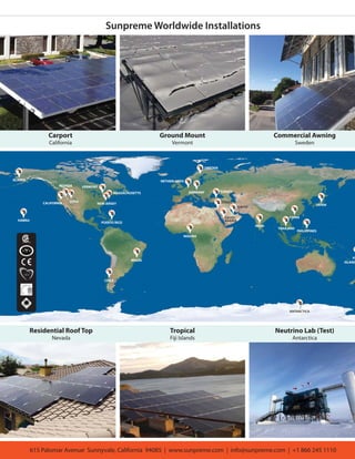 ALASKA
HAWAII
CALIFORNIA UTAH
MASSACHUSETTS
VERMONT
NEW JERSEY
PUERTO RICO
CHILE
BRAZIL
GERMANY
NETHERLANDS
NIGERIA
QATAR
INDIA
CHINA
FI
ISLAND
PHILIPPINES
JAPAN
ANTARCTICA
ISRAEL
TURKEY
SAUDI
ARABIA
NEVADA
SWEDEN
THAILAND
Carport
California
Ground Mount
Vermont
615 Palomar Avenue Sunnyvale, California 94085 | www.sunpreme.com | info@sunpreme.com | +1 866 245 1110
Sunpreme Worldwide Installations
Commercial Awning
Sweden
Residential Roof Top
Nevada
Tropical
Fiji Islands
Neutrino Lab (Test)
Antarctica
 