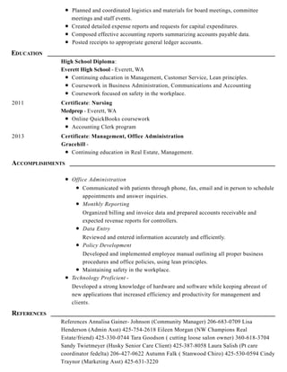 Planned and coordinated logistics and materials for board meetings, committee
meetings and staff events.
Created detailed expense reports and requests for capital expenditures.
Composed effective accounting reports summarizing accounts payable data.
Posted receipts to appropriate general ledger accounts.
EDUCATION
High School Diploma:
Everett High School - Everett, WA
Continuing education in Management, Customer Service, Lean principles.
Coursework in Business Administration, Communications and Accounting
Coursework focused on safety in the workplace.
2011 Certificate: Nursing
Medprep - Everett, WA
Online QuickBooks coursework
Accounting Clerk program
2013 Certificate: Management, Office Administration
Gracehill -
Continuing education in Real Estate, Management.
ACCOMPLISHMENTS
Office Administration
Communicated with patients through phone, fax, email and in person to schedule
appointments and answer inquiries.
Monthly Reporting
Organized billing and invoice data and prepared accounts receivable and
expected revenue reports for controllers.
Data Entry
Reviewed and entered information accurately and efficiently.
Policy Development
Developed and implemented employee manual outlining all proper business
procedures and office policies, using lean principles.
Maintaining safety in the workplace.
Technology Proficient -
Developed a strong knowledge of hardware and software while keeping abreast of
new applications that increased efficiency and productivity for management and
clients.
REFERENCES
References Annalisa Gainer- Johnson (Community Manager) 206-683-0709 Lisa
Henderson (Admin Asst) 425-754-2618 Eileen Morgan (NW Champions Real
Estate/friend) 425-330-0744 Tara Goodson ( cutting loose salon owner) 360-618-3704
Sandy Twietmeyer (Husky Senior Care Client) 425-387-8058 Laura Salish (Pt care
coordinator fedelta) 206-427-0622 Autumn Falk ( Stanwood Chiro) 425-530-0594 Cindy
Traynor (Marketing Asst) 425-631-3220
 