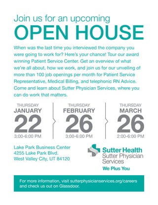 Join us for an upcoming
OPEN HOUSE
Lake Park Business Center
4255 Lake Park Blvd.
West Valley City, UT 84120
When was the last time you interviewed the company you
were going to work for? Here’s your chance! Tour our award
winning Patient Service Center. Get an overview of what
we’re all about, how we work, and join us for our unveiling of
more than 100 job openings per month for Patient Service
Representative, Medical Billing, and telephonic RN Advice.
Come and learn about Sutter Physician Services, where you
can do work that matters.
For more information, visit sutterphysicianservices.org/careers
and check us out on Glassdoor.
THURSDAY
JANUARY
223:00-6:00 PM
THURSDAY
FEBRUARY
263:00-6:00 PM
THURSDAY
MARCH
262:00-6:00 PM
 