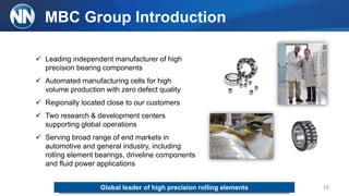 MBC Group Introduction
 Leading independent manufacturer of high
precision bearing components
 Automated manufacturing cells for high
volume production with zero defect quality
 Regionally located close to our customers
 Two research & development centers
supporting global operations
 Serving broad range of end markets in
automotive and general industry, including
rolling element bearings, driveline components
and fluid power applications
16Global leader of high precision rolling elements
 