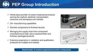 PEP Group Introduction
21
 World-class provider of custom-engineered products
serving the medical, electrical, transportation,
consumer and aerospace end markets
 30+ manufacturing capabilities
 Discrete components to finished devices
 Managing the supply chain from component
manufacturing to high value subassemblies and
finished, packaged products
 Extensive experience in validation and qualification
protocols for multiple end markets
Global leader of custom-engineered precision components
 