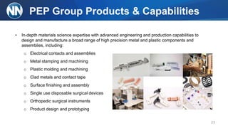 PEP Group Products & Capabilities
• In-depth materials science expertise with advanced engineering and production capabilities to
design and manufacture a broad range of high precision metal and plastic components and
assemblies, including:
o Electrical contacts and assemblies
o Metal stamping and machining
o Plastic molding and machining
o Clad metals and contact tape
o Surface finishing and assembly
o Single use disposable surgical devices
o Orthopedic surgical instruments
o Product design and prototyping
23
 