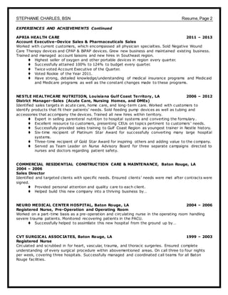 STEPHANIE CHARLES, BSN Resume, Page 2
EXPERIENCES AND ACHIEVEMENTS Continued
APRIA HEALTH CARE 2011 – 2013
Account Executive–Device Sales & Pharmaceuticals Sales
Worked with current customers, which encompassed all physician specialties. Sold Negative Wound
Care Therapy devices and CPAP & BiPAP devices. Grew new business and maintained existing business.
Trained and managed account liaisons and new hires in Southeast region.
 Highest seller of oxygen and other portable devices in region every quarter.
 Successfully attained 100% to 124% to budget every quarter.
 Twice voted Account Executive of the Quarter.
 Voted Rookie of the Year 2011.
 Have strong, detailed knowledge/understanding of medical insurance programs and Medicaid
and Medicare programs as well as the constant changes made to these programs.
NESTLE HEALTHCARE NUTRITION, Louisiana Gulf Coast Territory, LA 2006 – 2012
District Manager–Sales (Acute Care, Nursing Homes, and DMEs)
Identified sales targets in acute care, home care, and long-term care. Worked with customers to
identify products that fit their patients’ needs. Sold feeding pump devices as well as tubing and
accessories that accompany the devices. Trained all new hires within territory.
 Expert in selling parenteral nutrition to hospital systems and converting the formulary.
 Excellent resource to customers, presenting CEUs on topics pertinent to customers’ needs.
 Successfully provided sales training to Gulf Coast Region as youngest trainer in Nestle history.
 Six-time recipient of Platinum Star Award for successfully converting many large hospital
systems.
 Three-time recipient of Gold Star Award for inspiring others and adding value to the company.
 Served as Team Leader on Nurse Advisory Board for three separate campaigns directed to
nurses and doctors regarding patient safety.
COMMERCIAL RESIDENTIAL CONSTRUCTION CARE & MAINTENANCE, Baton Rouge, LA
2004 – 2006
Sales Director
Identified and targeted clients with specific needs. Ensured clients’ needs were met after contracts were
signed.
 Provided personal attention and quality care to each client.
 Helped build this new company into a thriving business by…
NEURO MEDICAL CENTER HOSPITAL, Baton Rouge, LA 2004 – 2006
Registered Nurse, Pre-Operation and Operating Room
Worked on a part-time basis as a pre-operation and circulating nurse in the operating room handling
severe trauma patients. Monitored recovering patients in the PACU.
 Successfully helped to assimilate this new hospital from the ground up by…
CVT SURGICAL ASSOCIATES, Baton Rouge, LA 1999 – 2003
Registered Nurse
Circulated and scrubbed in for heart, vascular, trauma, and thoracic surgeries. Ensured complete
understanding of every surgical procedure within abovementioned areas. On call three to four nights
per week, covering three hospitals. Successfully managed and coordinated call teams for all Baton
Rouge facilities.
 
