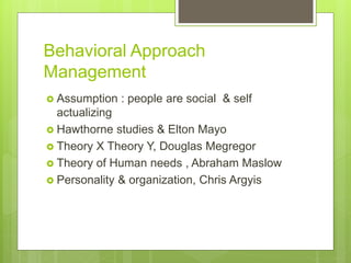 Behavioral Approach
Management
 Assumption : people are social & self
actualizing
 Hawthorne studies & Elton Mayo
 Theory X Theory Y, Douglas Megregor
 Theory of Human needs , Abraham Maslow
 Personality & organization, Chris Argyis
 